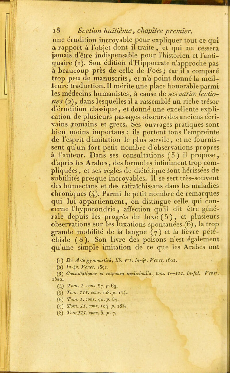 une érudition incroyable pour expliquer tout ce qui a rapport à l'objet àont il traite , et qui ne cessera jamais d'être indispensable pour l'historien et l'anti- quaire (i). Son édition d'Hippocrate n'approche pas à beaucoup près de celle de Foës ; car il a comparé trop peu de manuscrits, et n'a point donné la meil- leure traduction. Il mérite une place honorable parmi les médecins humanistes, à cause de ses varice lectio- nes (2), dans lesquelles il a rassemblé un riche trésor d'érudition classique, et donné une excellente expli- cation de plusieurs passages obscurs des anciens écri- vains romains et grecs. Ses ouvrages pratiques sont bien moins importans : ils portent tous l'empreinte de l'esprit d'imitation le plus servile, et ne fournis- sent qu'un fort petit nombre d'observations propres à l'auteur. Dans ses consultations (5) il propose, d'après les Arabes, des formules infiniment trop com- pliquées, et ses règles de diététique sont hérissées de subtilités presque incroyables. Il se sert très-souvent des humectans et des rafraîchissans dans les maladies chroniques (4). Parmi le petit nombre de remarques qui lui appartiennent, on distingue celle qui con- cerne l'hypocondrie , affection qu'il dit être géné- rale depuis les progrès du luxe ( 5 ) , et plusieurs observations sur les luxations spontanées (6), la trop grande mobilité de la langue (7) et la fièvre pété- chiale (8). Son livre des poisons n'est également qu'une simple imitation de ce que les Arabes ont (1) De Arte gymnastkâ, lib. VI. in-lf. Venct. 1601. (2) In-^o. Venet. iSji. (3) ConsuZtationes et responsa mcdicinalia, tom. I—III. in-foJ. Venst. 1630. (4) Tom. I. cons. p. Cg. (5) Tom. III. cons. io8.,p. 174. (6) Tom. I. cons. 70. p. 87. (7) Tom. II. cons. io4- p. i83. (8) Tom.III. cons. 5. p. 7.