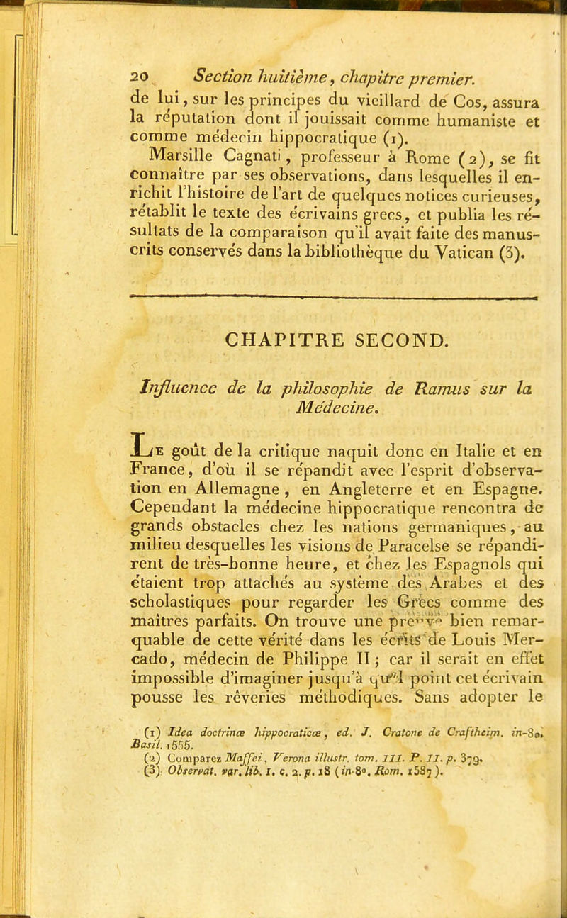 de lui, sur les principes du vieillard de Cos, assura la réputation dont il jouissait comme humaniste et comme me'decin hippocratique (i). Marsille Cagnati, professeur à Rome (2), se fit connaître par ses observations, dans lesquelles il en- richit l'histoire de l'art de quelques notices curieuses, rétablit le texte des e'crivains grecs, et publia les ré- sultats de la comparaison qu'il avait faite des manus- crits conserves dans la bibliothèque du Vatican (3). CHAPITRE SECOND. Influence de la philosophie de Ramus sur la Médecine. Le goût de la critique naquit donc en Italie et en France, d'où il se re'pandit avec l'esprit d'observa- tion en Allemagne , en Angleterre et en Espagne. Cependant la me'decine hippocratique rencontra de grands obstacles chez les nations germaniques, -au milieu desquelles les visions de Paracelse se répandi- rent de très-bonne heure, et chez les Espagnols qui e'taient trop attachés au système des Arabes et des scholastiques pour regarder les Grées comme des maîtres parfaits. On trouve une pre'^v' bien remar- quable de cette vérité dans les écrits de Louis Mer- cado, médecin de Philippe II ; car il serait en effet impossible d'imaginer jusqu'à qu! point cet écrivain pousse les rêveries méthodiques. Sans adopter le (1) Idea doctrince hippocraticce, ed. J. Cratone de Craftheim. m-So, Basil. iSé5, (2) Comparez MaJJei, Verona ilhistr. lom. III. P. II. p. 3;g. (3) Observât. v<tr. lib. I. c. 2. p. 18 ( w-8°. Rom. 1587 ).