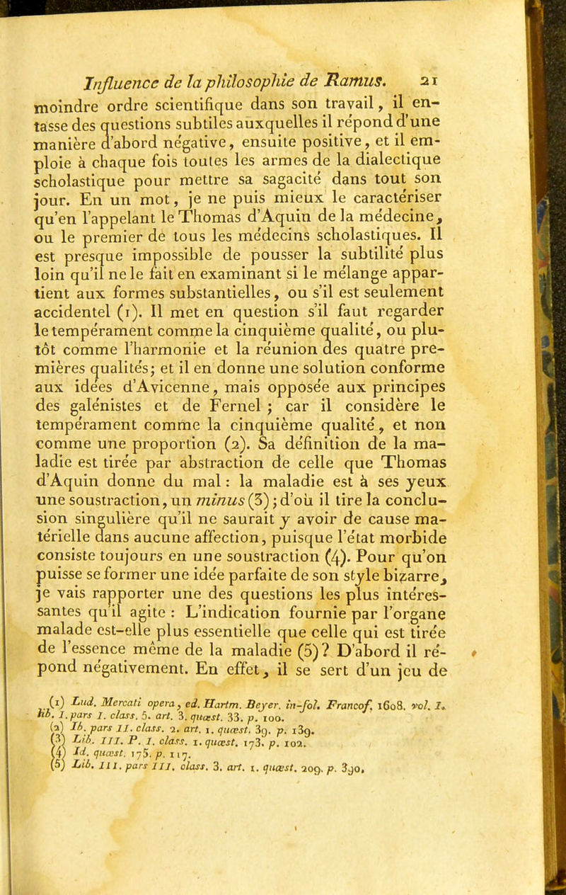 moindre ordre scientifique dans son travail, il en- tasse des questions subtiles auxquelles il repond d'une manière d'abord négative, ensuite positive, et il em- ploie à chaque fois toutes les armes de la dialectique scholastique pour mettre sa sagacité dans tout son jour. En un mot, je ne puis mieux le caractériser qu'en l'appelant le Thomas d'Aquin delà médecine, ou le premier de tous les médecins scholastiques. Il est presque impossible de pousser la subtilité plus loin qu'il ne le fait en examinant si le mélange appar- tient aux formes substantielles, ou s'il est seulement accidentel (i). Il met en question s'il faut regarder le tempérament comme la cinquième qualité, ou plu- tôt comme l'harmonie et la réunion des quatre pre- mières qualités; et il en donne une solution conforme aux idées d'Avicenne, mais opposée aux principes des galénistes et de Fernel ; car il considère le tempérament comme la cinquième qualité, et non comme une proportion (2). Sa définition de la ma- ladie est tirée par abstraction de celle que Thomas d'Aquin donne du mal : la maladie est à ses jeux une soustraction, un minus (3) ; d'où il tire la conclu- sion singulière qu'il ne saurait y avoir de cause ma- térielle dans aucune affection, puisque l'état morbide consiste toujours en une soustraction (4). Pour qu'on puisse se former une idée parfaite de son style bigarre, je vais rapporter une des questions les plus intéres- santes qu il agite : L'indication fournie par l'organe malade est-elle plus essentielle que celle qui est tirée de l'essence même de la maladie (5)? D'abord il ré- pond négativement. En effet, il se sert d'un jeu de (1) Lui. Mercati opéra, ed.Hartm. Bejer. in-fol. Franco/. 1608. vol. 1. hb. l.pars I. class. 5. art. 3. quatst. 33. p. 100. (a) Ib. pars 11. class. 1. art. 1. quœst, 3g. p. i3g. (3) L/b. tu. P. 1. dass. 1. quœst. i73. p. 10a. (4) JW. quœst; 175. p. 117. (5) Lié. m. pars m. class. 3. art. t. quœst. 209. p. 3go. 1