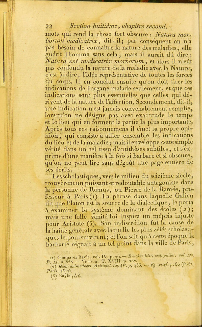 \ 22 Section huitième, chapitre second, - mots qui rend la chose fort obscure : Natura mor* borum medicatrix, dit - il j par conséquent on n'a pas besoin de connaître la nature des maladies, elle guérit l'homme sans cela j mais il aurait dû dire : Natura est medicatrix morborum, et alors il n'eût pas confondu la nature de la maladie avec la Nature, c'est-à-dire, l'ide'e représentative de toutes les forces du corps. 11 en conclut ensuite qu'on doit tirer les indications de l'organe malade seulement, et que ces indications son! plus essentielles que celles qui dé- rivent de la nature de l'affection, Secondement, dit-il, une indication n'est jamais convenablement remplie, lorsqu'on ne désigne pas avec exactitude le temps et le lieu qui en forment la partie la plus importante. Après tous ces raisonnemens il émet sa propre opU nion, qui consiste à allier ensemble les indications du lieu et de la maladie ; mais il enveloppe cette simple vérité' dans un tel tissu d'antithèses subtiles , et s'ex- prime d'une manière à la fois si barbare et si obscure, qu'on ne peut lire sans dégoût une page entière de ses écrits. Lesscholastiques, vers le milieu du seizième siècle, trouvèrent un puissant et redoutable antagoniste dans la personne de Ramus, ou Pierre de la Ramée, pro- fesseur à Paris (i), La phrase dans laquelle Galien dit que Platon est la source de la dialectique, le porta à examiner le système dominant des écoles ( 2 ) ; mais une folle vanité' lui inspira un mépris injuste pour Aristote (5). Son indiscrétion fut la cause de la haine générale avec laquelle les plus zélés schoîasti- ques le poursuivirent; et l'on sait qu'à cette époque la barbarie régnait à un tel point dans la ville de Paris, (t) Comparez Bavlc, vol. IV. p. a6i - Brucker hist. crit. philos, vol. ir. P. II. p. 55c>. — Niceron, T. XVIII. p. 207. (a) Rami hnimadeers. Aristold. lib.. IV. p. i3G. — Ej. P- 8° C?38-. Paris. 7577).