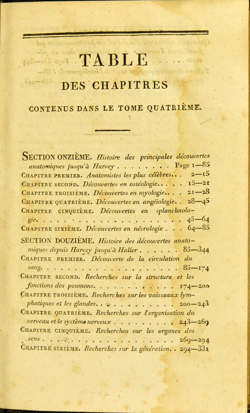 TABLE DES CHAPITRES CONTENUS DANS LE TOME QUATRIÈME» Section ONZIÈME. Histoire des principales découvertes anatomiques jusqu'à Harvey ^ Page l—85 Chapitre premier. Anatomistes les plus célèbres.. . a—15 Chapitre second. Découvertes en oste'ologie i5—21 Chapitrz TROISIÈME. Découvertes en niyologie.. . . 21—28 Chapitre quatrième. Découvertes en angéiologie. . 28—4^ Chapitre cinquième. Découvertes en splanchnolo- gie. . . . . • 45—64 Chapitre sixième. Découvertes en névrologie . . . 64—85 SECTION DOUZIÈME. Histoire des découvertes anato- niiques depuis Harvey jusqu'à Haller 85—844 Chapitre premier. Découverte de la circulation du sa?ig. 85—174 Chapitre second. Recherches sur la structure et les fonctions des poumons. 174—200 Chapitre troisième. Recherches sur les vaisseaux lym- phatiques et les glandes. . -îi . . , 200—243i Chapitre quatrième.^ Recherches sur l'organisation du cerveau et le système nerveux 248—269 Chapitre, cinquième. Recherches sur les organes des , ^cns 269—294 Chapitre sikième. Recherches sur la génération. . 294—33ï I