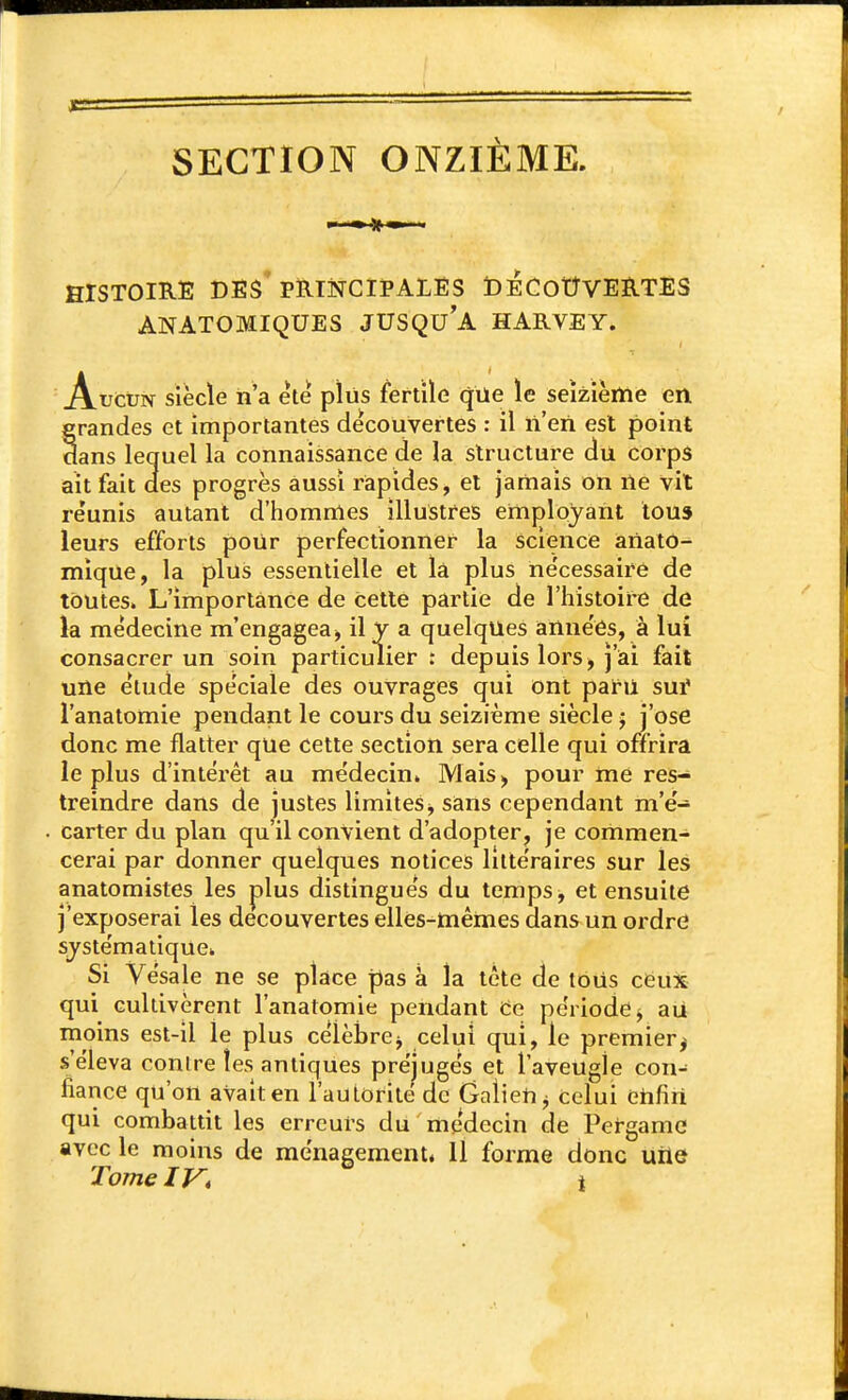 SECTION ONZIÈME. HISTOIRE des'PRmCIPALES DECOtîVERTES ANATOMIQUES JUSQU'A HARVEY. A.uctiN siècle n'a ele plus fertile que le seizième en grandes et importantes découvertes : il n'en est point dans lequel la connaissance de la structure du corps ait fait aes progrès aussi rapides, et jamais on ne vit réunis autant d'hommes illustres employant tous leurs efforts pour perfectionner la science aiiato- mique, la plus essentielle et la plus ne'cessaire de toutes. L'importance de cette partie de l'histoire de la médecine m'engagea, il y a quelques années, à lui consacrer un soin particulier : depuis lors^ j'iai fait une étude spéciale des ouvrages qui ont paru sui' l'anatomie pendant le cours du seizième siècle j j'ose donc me flatter qUe cette section sera celle qui offrira le plus d'intérêt au médecin» Mais, pour me res- treindre dans de justes limites^ sans cependant m'é- carter du plan qu'il convient d'adopter, je commen- cerai par donner quelques notices littéraires sur les anatomistes les plus distingués du temps, et ensuite j'exposerai les découvertes elles-mêmes dans un ordre systématique. Si Vésale ne se place pas à la tête de tous cëux qui cultivèrent l'anatomie pendant Ce période j au moins est-il le plus célèbrej celui qui, le premier^ s'éleva conlre les antiques préjugés et l'aveugle con^ fiance qu'on avait en l'autorité de GalieU ^ celui èhfiri qui combattit les erreurs du médecin de Pergamc avec le moins de ménagement* 11 forme donc uiie Tome iVt t