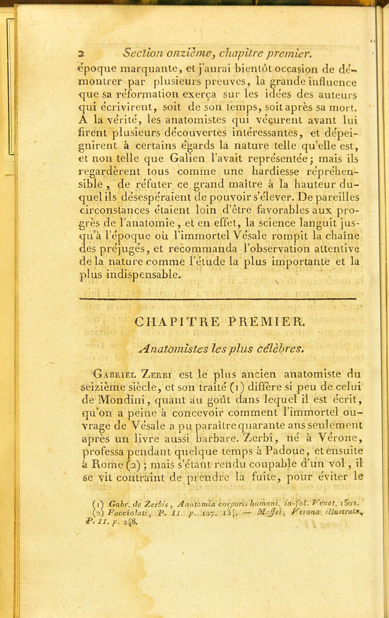 cpoque marquante, et j'aurai bientôt occasion de dé- montrer par plusieui's preuves, la grande influence que sa réibrjnation exerça sur les ide'es des auteurs <jui e'crivirent, soit de son temps, soit après sa mort. A la ve'rite', les anatomistes qui vécurent avant lui firent plusieurs dc'couvertes intéressantes, et dépei- gnirent à certains égards la nature telle qu'elle est, et non telle que Galien l'avait représentée ; mais ils regardèrent tous comme une hardiesse répréhen- sible , de réfuter ce grand maître à la hauteur du- quel ils désespéraient de pouvoir s'élever. De pareilles circonstances étaient loin d'être favorables aux pro- grès de l'anatomie , et en effet, la science languit jus- qu'à l'époque oii l'immortel Vésale rompit la chaîne des préjugés, et recommanda l'observation attentive de la nature comme l'étude la plus importante et la plus indispensable. CHAPITRE PREMIER. Anatomistes les plus célèbres. Gabriel Zeubi est le plus ancien anatomiste du seizième siècle, et son traité (i) diÛère si peu de celui de Mondini, quant au goût dans lequel il est écrit, qu'on a peine à concevoir comment l'immortel ou- vrage de Vésale a pu paraître quarante ans seulement après un livre aussi barbare. Zerbi, né à Vérone, professa pendant quelque temps à Padoue, et ensuite à Rome (2) ; mais s'étant rendu coupable d'un vol, il se vit contraint de prendre la fuite, pour éviter le fi) Gabr. de Zeriis , Anrilomia corporis humnni. in-fbl. P^cnet. iSoi. ' l''.) Facciolati, P. II. p.. xo~. ï3;. — M.rffei, rcrona iUusirain^ P. II. p. 248,