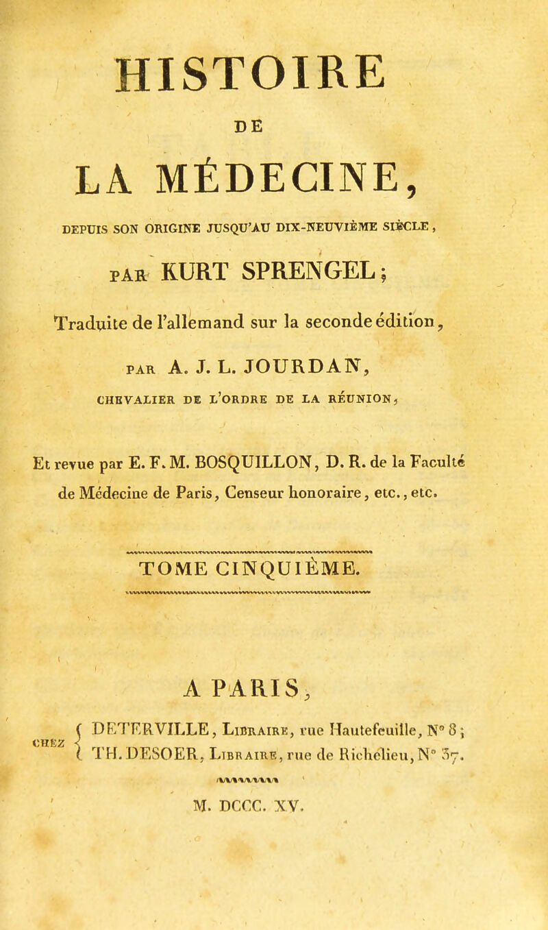 HISTOIRE DE LA MÉDECINE, DEPUIS SON ORIGINE JUSQU'AU DIX-NEUVIÈME SIÈCLE , PAR RURT SPRENGEL ; Tradviite de l'allemand sur la seconde édition, PAR A. J. L. JOURDAN, CHEVALIER DE l'ORDRE DE lA REUNION, Et revue par E. F. M. BOSQUILLON, D. R. de la Faculté de Médecine de Paris, Censeur honoraire, etc., etc. TOME CINQUIÈME. xwvwvwvwtfw vww vv^/vvvvv-»/vvva-v\vx-vvvvvvx/vvvv>vvv»a/v/» V>/WtM> I A PARIS, C DETERVILLE, Libraire, rue Hautefeuille, N 8 ; l TH.DESOER, Libraire, rue de Richelieu,N 57.