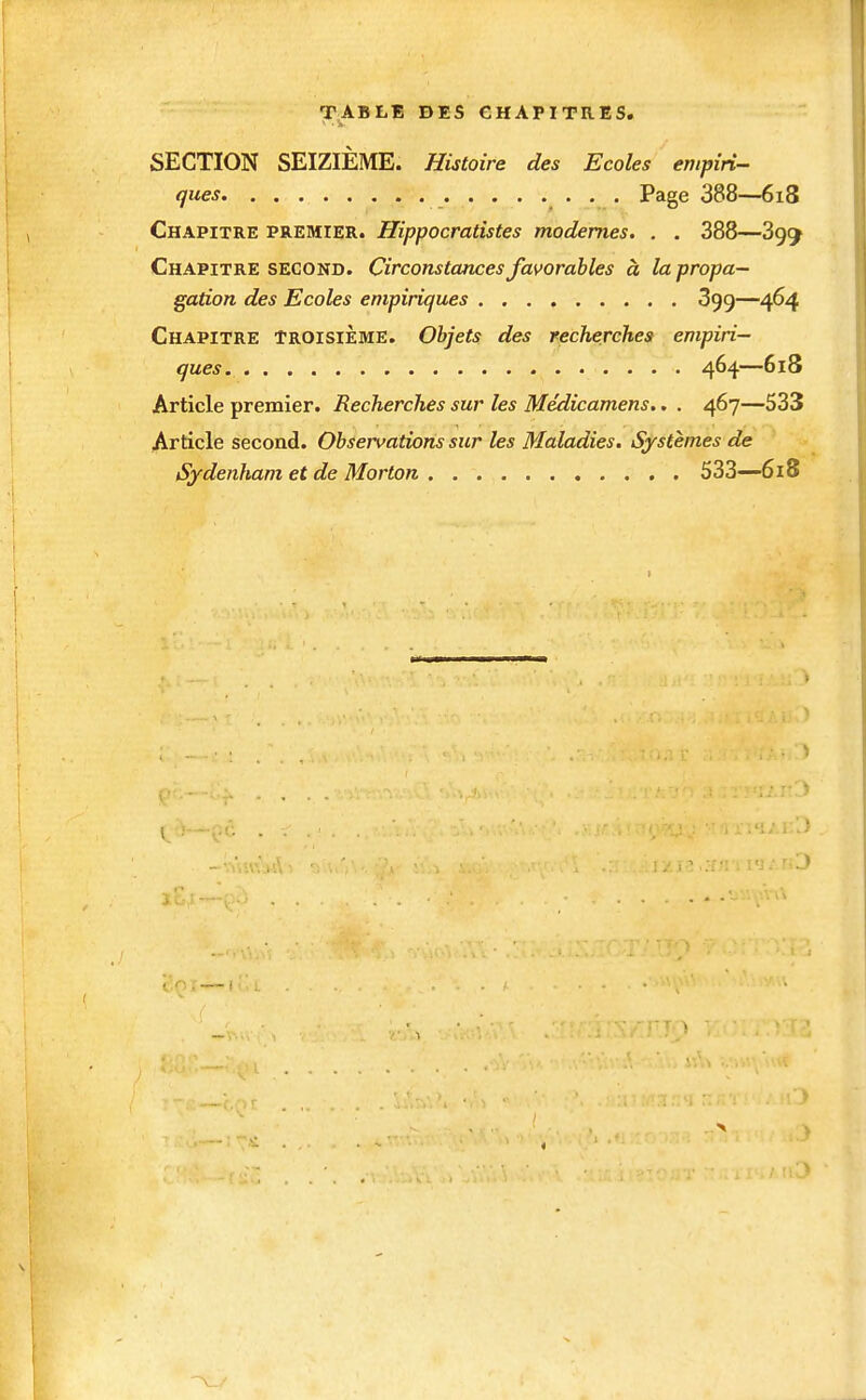 TABLE DES CHAPITRES. SECTION SEIZIÈME. Histoire des Ecoles empiri- ques • • • Page 388—6i8 Chapitre premier. Hippocratistes modernes. . . 388—899 Chapitre second. Circonstances favorables à la propa- gation des Ecoles empiriques 399—464 Chapitre troisième. Objets des recherches empiri- ques 464—618 Article premier. Recherches sur les Médicamens.. . 467—533 Article second. Observations sur les Maladies. Systèmes de Sydenham et de Morton 533—618