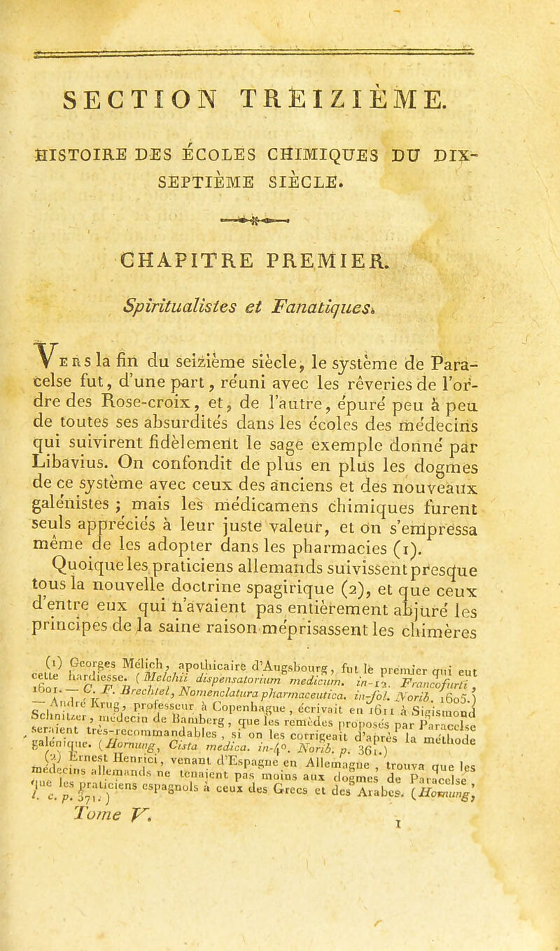 SECTION TREIZIÈME. HISTOIRE DES ECOLES CHIMIQUES DU DIX- SEPTIEME SIÈCLE. CHAPITRE PREMIER. Spîritualistes et Fanatiques», V^ERS la fin du seMème siècle, le système de Para- celse fut, d'une part, réuni avec les rêveries de l'or- dre des Rose-croix, et j de l'autre, e'purë peu à peu de toutes ses absurdités dans les écoles des mëdeciris qui suivirent fidèlement le sage exemple donne' par Libavius. On confondit de plus en plus les dogmes de ce système avec ceux des anciens et des nouveaux galénistes ^ mais les mëdicamens chimiques furent seuls apprécies à leur juste valeur, et dn s'empressa même de les adopter dans les pharmacies (i). Quoique les praticiens allemands suivissent presque tous la nouvelle doctrine spagirique (2), et que ceux d'entre eux qui n'avaient pas entièrement abjuré les principes de ]a saine raison méprisassent les chimères A 7 - ^'^'^'■^ Nomendatarapharmaceutica. in-Jbl. IVorib i6o5 \ - André Krug proiesscur à Copenhague , écriv.ut en i6n à SÛsmonl Schmucr, nicdecn de Bamberg , que les remtclos ,.ropo.M par P râc^l n .seraient très-recn.nmandables si on les corrigea rd'ahr^ri/' -?!^ ga en,c,ue. iHormu.g, Cista rnUica. /.-/fO^orfl ' 36^.) midl ;?'n 'l'Espasne en Allemague , trouva que les médecins allemands ne tenaient pas moins aux doemcs de Paraccke Mue les^^raucens espagnols à ceux des Grecs et dcsTabS. XHoZ'^ng, Tome T^. j r