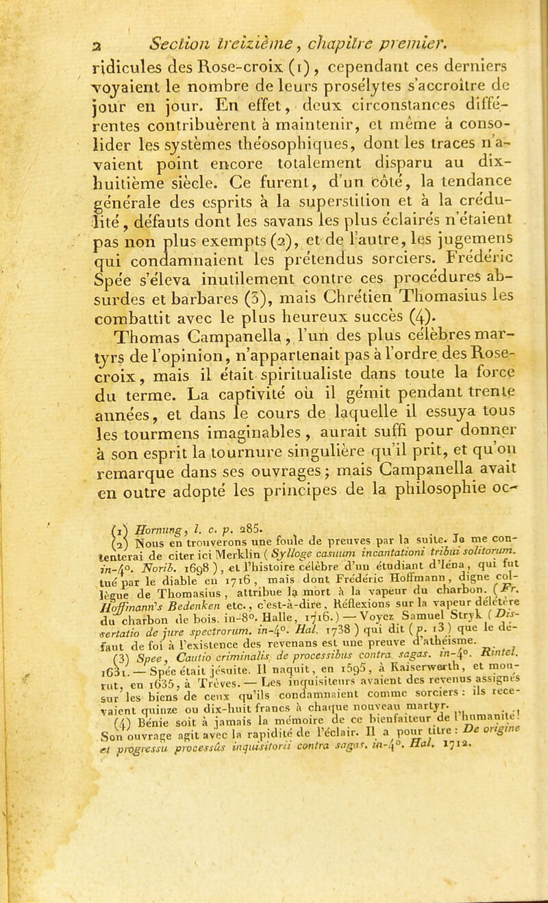 ridicules des Rose-croix (i) , cependant ces derniers TOjaient le nombre de leurs prosélytes s'accroître de jour en jour. En effet, deux circonstances diffé- rentes contribuèrent à maintenir, et même à conso- lider les systèmes théosophiques, dont les traces n'a- vaient point encore totalement disparu au dix- huitième siècle. Ce furent, d'un bôté, la tendance générale des esprits à la superstition et à la crédu- lité , défauts dont les savans les plus éclairés n'étaient pas non plus exempts (2), et de l'autre, les jugemens qui condamnaient les prétendus sorciers. Frédéric Spée s'éleva inutilement contre ces procédures ab- surdes et barbares (3), mais Chrétien Thomasius les combattit avec le plus heureux succès (4). Thomas Campanella, l'un des plus célèbres mar- tyrs de l'opinion, n'appartenait pas à l'ordre des Rose- croix, mais il était spiritualiste dans toute la force du terme. La captivité oii il gémit pendant trente années, et dans le cours de laquelle il essuya tous les tourmens imaginables, aurait suffi pour donner à son esprit la tournure singulière qu'il prit, et qu'on remarque dans ses ouvrages ; mais Campanella avait en outre adopté les principes de la philosophie oc- (1) Hornung, l. c. p. 285. , • t (2) Nous en trouverons une foule de preuves par la suUe. 3a me con- teaterai de citer ici Merklin ( Sjlloge casiium incantationi tnbm solitorum. 771-4°. Norii. 1698 ), et l'histoire célèbre d'un étudiant d'Iéna, qui fut tué par le diable eu 1716, mais dont Frédéric Hoffmann digne col- lèeue de Tlaomasius , attribue Içi mort à la vapeur du charbon. (Jr. Hofrmann's Bedenken etc., c'est-à-dire. Réflexions sur la vapeur de cU^re du charbon de bois. in-8°. Halle 1716.) - Voyez Samuel Strjk (^75- ^ertatio de jure spectromm. m-li°. Hal. lySS ) qui dit ( p. i3 ) que le dé- faut de foi à l'existence des revenans est une preuve d athéisme. m Spee, Caiilio criminalis de procèssihiis contra, sagas, rn-40. mntei. i63i. —Spée était iosuite. Il naquit, en iSgS, à Kaiserwerth, et mou- rut, en iG35,à Trêves. — Les inquisiteurs avaient des revenus assignes sur les biens de ceux qu'ils condamnaient comme sorciers: Us rece- vaient quinze ou dix-huit francs h cha.iue nouveau martyr. ,, (i) Bénie soit à iamais la mémoire de ce bienfaiteur de l lumianitc. Son ouvrage agit avec la rapidité de l'éclair. Il a pour titre : De ongrne el pmgrcssu processus inquisitorii contra sagas. in-^°, Ual. Ijia.