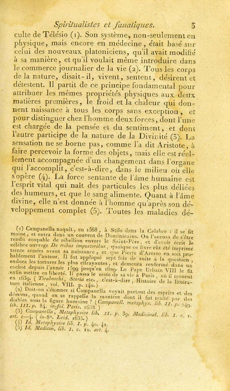 culte de Telesio (i). Son systèmcj non-seulement en physique, mais encore en médecine, ëtait Jjase'sur celui des nouveaux platoniciens, qu'il avait modifie' à sa manière, et qu'il voulait même introduire dans le commerce journalier de la vie (2). Tous les corps de la nature, disait-il, vivent, sentent, de'sirent et détestent. Il partit de ce principe fondamental pour attribuer les mêmes propriétés physiques aux deux matières premières, le froid et la chaleur qui don- nent naissance à tous les corps sans exception, et pour distinguer chez l'homme deux forces, dont l'une est chargée de la pensée et du sentiment, et dont l'autre participe de la nature de la Divinité (5). La sensatioti ne se borne pas, comme l'a dit Aristote, à faire percevoir la forme des objets, mais elle est réel- lement accompagnée d'un changement dans l'organe qui l'accomplit, c'est-à-dire, dans le milieu oii elle s'opère (4). La force sentante de l'âme humaine est l'esprit vital qui naît des particules les plus déliées des humeurs, et que le sang alimente. Quant à l'âme divme, elle n'est donnée à l'homme qu'après son dé- veloppement complet (5). Toutes les maladies dé- (0 Campanella naquit, eu i568 , à Slilo dans la Calabre : il se fit moine, et entra dans un couvent de Dominicains. On l'accusa de s'être rendu coupable de rébellion envers le Saint-Père, et d'avoir écrit le célèbre ouvrage Be iubm zmpostoribzis, f,„oique ce livre eftt été impritné trente .innées avant sa naissance , et q,,e Pierre d'Arezzo en soil pro^ bablement l'auteur II fut appliqué sept fois de suite à la qnés ion !°t P enrayantes, et demeura renfcrmé^dan ûn cachot depuis l'année iSgg jusqu'en 1629. Le Pape Urbain VIII le fit zf^f'^t'i.Sr^Z) '^''^^^ «^«^ ^« jSn?°:;-^/p^4,â?^p^r!:;s'^^nrn'^r^ ^ril '.i- f^f'^P^'J^i'-e Ub. 1. p. 4o. 4,.