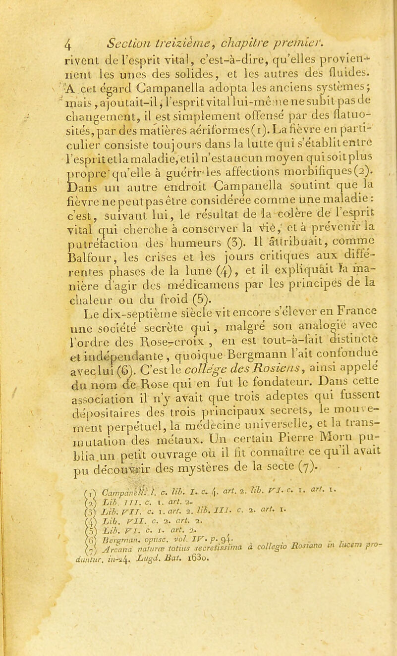 rivent de l'esprit vital, c'est-à-dire, qu'elles provien-*- nent les unes des solides, et les autres des fluides. •A cet égard Campanella adopta les anciens systèmes; mais, ajoutait-il, l'esprit vital lui-même nesubit pas de cliangement, il est simplement offensé par des flaluo- sités,par des matières aériformes(i).Lafièvre en parti- culier consiste toujours dans la lutte qui s'établitentre l'espritetla maladie, etiln'estaucun moyen quisoit plus proprequ'elle à guérir'les affections raorbi(iques(2). Dans un autre endroit Campanella soutint que la fièvre ne peutpas être considérée comme Une maladie : c'est, suivant lui, le résultat de la colère de l'esprit vital qui cberche à conserver la vié,' et à prévenir la putréfaction des humeurs (3). Il attribuait, comme Balfour, les crises et les jours critiques aux diffé- rentes phases de la lune (4), et il expliquàit )a ma- nière d'agir des médicamens par les principes de la chaleur ou du froid (5). Le dix-septième siècle vit encore s'élever en France une société secrète qui, malgré son analogie avec Tordre des Roscrcroix , en est tout-à-fait distincte et indépendante , quoique Bergmann l'ait confondue avec lui (6). C'est le collège desRosiens, ainsi appelé du nom de Rose qui en fut le fondateur. Dans cette association il n'y avait que trois adeptes qui fussent dépositaires des trois principaux secrets, le mouve- ment perpétuel, la médecine univei-sclle, et la trans- HJutation des métaux. Un certain Pierre Morn pu- blia un petit ouvrage où il lit connaître ce qu'il avait pu décorair des mystères de la secte (7). (,} Campan'ell: 1. c. Uh. I. c. /{. art. 2. lib. ri. c. i. arf. t. (9.) Lib. IIX. c. t. art. 2. Lih. m. c. \.arr. 2. Irb. IIJ. e. 2. art. i. (4) Lib. Vll. c. 2. art. 2. (5^ Li/>. F I. c. I. art. a. (()) Bcretnan. opilsc. vol. If^.p.^\. . ' - • r „ (n) Jrcana naturœ totius .lecretissima à coUegio Rostano m litcem pro- dun'tiir. in-il\. Liigd. Bat. i63o.