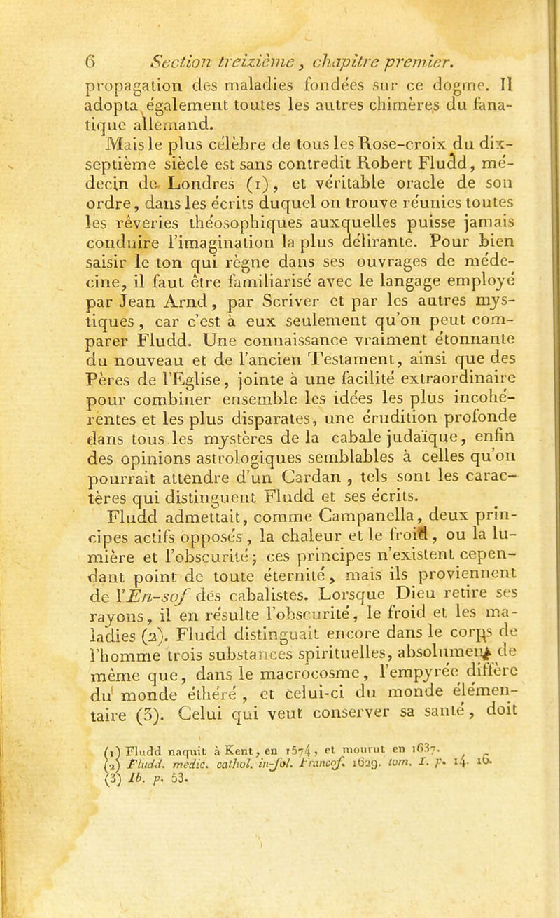 propagation des maladies fondées sur ce dogme. Il adopta également toutes les autres chimères du fana- tique allemand. Mais le plus célèbre de tous les Rose-croix du dix- septième siècle est sans contredit Robert Fluâd, mé- decin do. Londres (i), et véritable oracle de sou ordre, dans les écrits duquel on trouve re'unies toutes les rêveries ihe'osophiques auxquelles puisse jamais conduire l'imagination la plus délirante. Pour bien saisir le ton qui règne dans ses ouvrages de méde- cine, il faut être familiarisé avec le langage employé par Jean Arnd, par Scriver et par les autres mys- tiques , car c'est à eux seulement qu'on peut com- parer Fludd. Une connaissance vraiment étonnante du nouveau et de l'ancien Testament, ainsi que des Pères de l'Eglise, jointe à une facilité extraordinaire pour combiner ensemble les idées les plus incohé- rentes et les plus disparates, une érudition profonde dans tous les mystères delà cabale judaïque, enfin des opinions astrologiques semblables à celles qu'on pourrait attendre d'un Cardan , tels sont les carac- tères qui distinguent Fludd et ses écrits. Fludd admettait, comme Campanella, deux prin- cipes actifs opposés , la chaleur et le froifi, ou la lu- mière et l'obscurité; ces principes n'existent cepen- dant point de toute éternité, mais ils proviennent de YEii-sof dés cabalistes. Lorsque Dieu retire ses rayons, il en résulte l'obscurité, le froid et les ma- ladies (a). Fludd distinguait encore dans le corps de l'homme trois substances spirituelles, absolumeii^^ de même que, dans le macrôcosme, l'empyrée diffère du monde éthéié , et celui-ci du monde élémen- taire (3). Celui qui veut conserver sa santé, doit (i) Fludd naquit à Kent, en 15-74, mourut en if>.'Î7. U) Fludd. medic. cathol. in-Jol. Jt'mncof. 1629. tom. I. p. 14. lO. (3) Ib. p. 53.