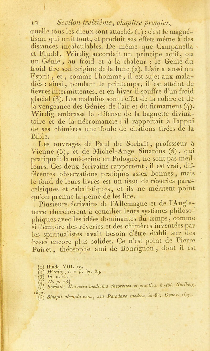 ') 13 Section ireizicme ^ chapitre premier^ quelle tous les dieux sont attaches (i) : c'est le rnagne'- tisme qui unit tout, et produit ses effets même à des distances incalculables. De même que Campanella et Fludd, Wirdig accordait un principe actif, ou un G^nie , au froid et à la chaleur : le Génie du firoid tire son origine de la lune (2). L'air a aussi un Esprit, et, comme l'homme, il est sujet aux mala- fUes : ainsi, pendant le printemps, il est atteint de lièvres intermittentes, et en hiver il souffre d'un froid glacial (3). Les maladies sont l'effet de la colère et de la vengeance des Génies de l'air et du firmament (4). Wirdig embrassa la défense de la baguette divina- toire et de la nécromancie : il rapportait à l'appui de ses chimères une foule de citations tirées de la Bible. Les ouvrages de Paul du Sorbait, professeur à Vienne (5), et de Michel-Ange Sinapius (6) , qui pratiquait la médecine en Pologne, ne sont pas meil- leurs. Ces deux écrivains rapportent, il est vrai, dif- férentes observations pratiques assez bonnes , mais le fond de leurs livres est un tissu de rêveries para- celsiques et cabalistiques, et ils ne méritent point qu'on prenne la peine de les lire. Plusieurs écrivains de l'Allemagne et de l'Angle- terre cherchèrent à concilier leui^s systèmes philoso- phiques avec les idées dominantes du temps, comme si l'empire des rêveries et des chimères inventées par les spiritualistes avait besoin d'être établi sur des bases encore plus solides. Ce n'est point de Pierre Poirct, ihéosophe ami de Bourignon, dont il est (1) Eiade VIII. ig. (■1) Wirdig, l. c. p. 37. 3f), s (3) Il>. p. 25. Ib. V. l8i . . r 7 AT -À (5) Soriait, Unifersa medicina theoretica e1 practicu. m-fol. JSoriberg. ' (6) Sinapii absurda rera , seu Paradoxa medica. iVi-R. Gcnet: 1Ô97.