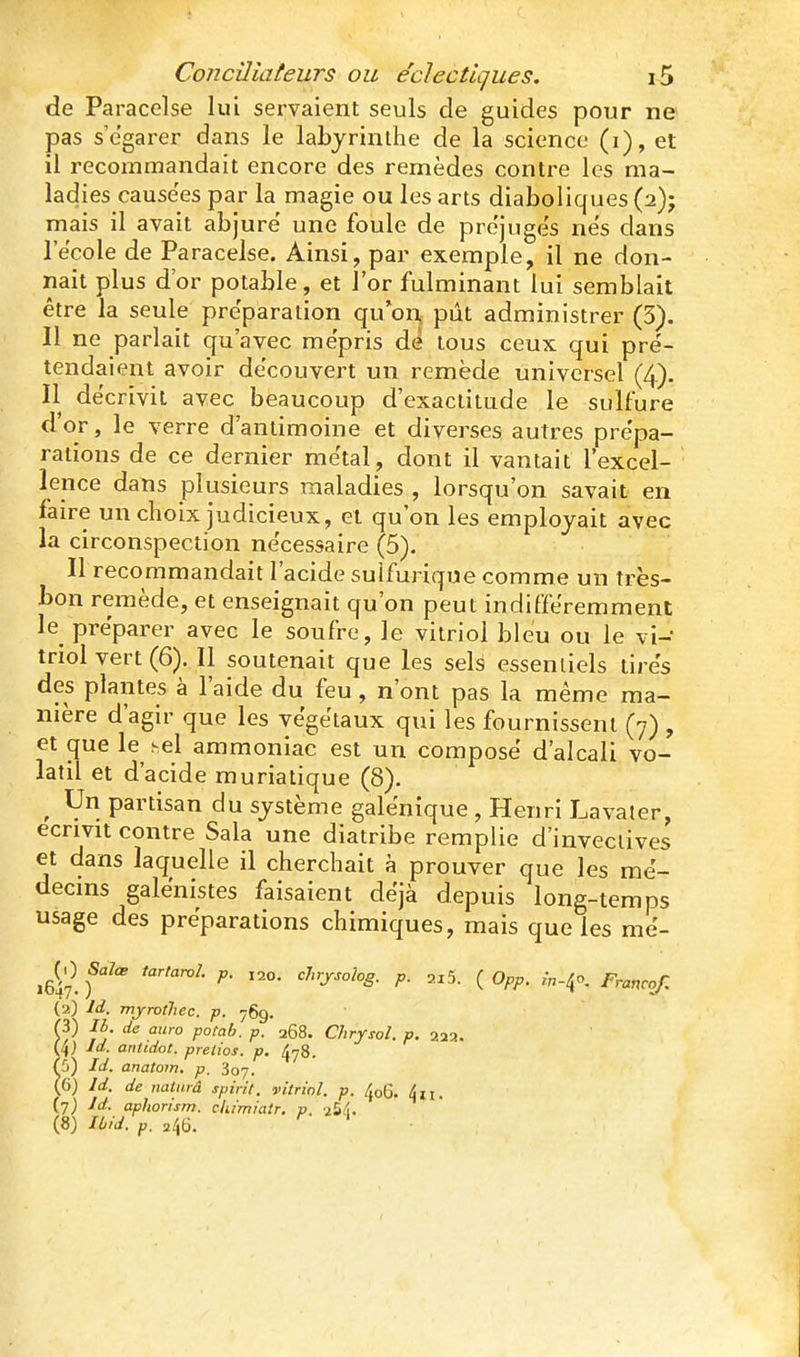 de Paraceîse lui servaient seuls de guides pour ne pas s'égarer dans le labyrinthe de la science (i), et il recommandait encore des remèdes contre les ma- ladies causées par la magie ou les arts diaboliques (2)5 mais il avait abjure' une foule de pre'juge's ne's dans lecole de Paraceîse. Ainsi, par exemple, il ne don- nait plus d'or potable, et l'or fulminant lui semblait être la seule préparation qu'on pût administrer (3). Il ne parlait qu'avec mépris de tous ceux qui pré- tendaient avoir découvert un remède universel (4). Il décrivit avec beaucoup d'exactitude le sulfure d'or, le verre d'antimoine et diverses autres prépa- rations de ce dernier métal, dont il vantait l'excel- ' lence dans plusieurs maladies , lorsqu'on savait en faire un choix judicieux, et qu'on les employait avec la circonspection nécessaire (5). Il recommandait l'acide sulfurique comme un très- bon remède, et enseignait qu'on peut indifféremment le préparer avec le soufre, le vitriol bleu ou le vi- triol vert (6). Il soutenait que les sels essentiels tirés des plantes à l'aide du feu, n'ont pas la même ma- nière d'agir que les végétaux qui les fournissent (7) , et que le sel ammoniac est un composé d'alcali vo- latil et d'acide muriatique (8). ^ Un partisan du système galénique , Henri Lavater, écrivit contre Sala une diatribe remplie d'invectives et dans laquelle il cherchait à prouver que les mé- decins galénistes faisaient déjà depuis long-temps usage des préparations chimiques, mais que les mé- iG^. f^ ^' P- =^5- ( 0pp. in-l^o, Francof, (a) Id. mjroûiec. p. 769. m Ih de auro potab. p. 268. Chrysol. p. 222. (4) Id. antidot. pretios. p. ^y8. Ç)) Id. anatom. p, Soy. (6) Id. de nalarâ spirit. vitriol, p. 406. tiii. (y) Id. apliorism. cliimialr. p. aS;!. (8) lùid. p. u^^6.