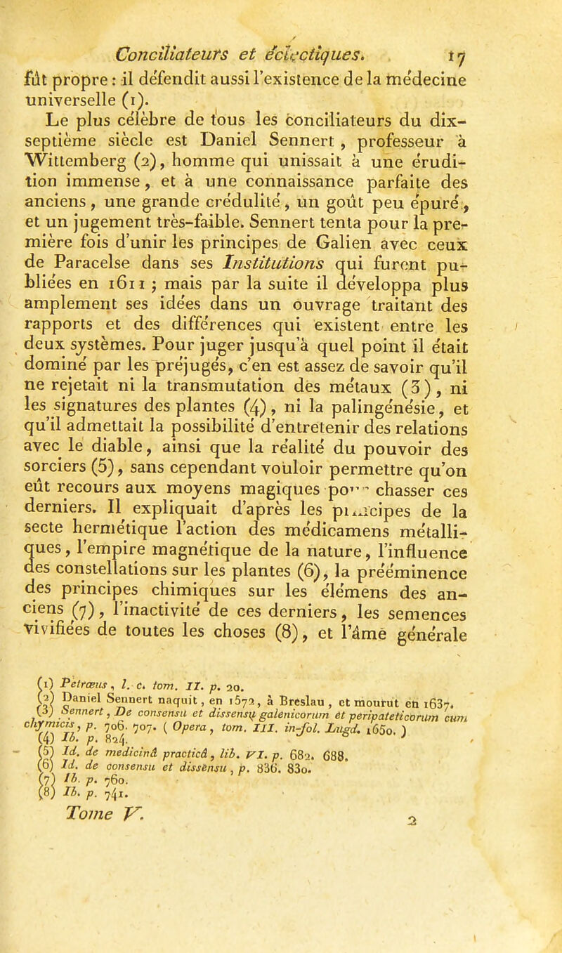 fût propre : il défendit aussi l'existence de la me'decine universelle (i). Le plus célèbre de tous les conciliateurs du dix- septième siècle est Daniel Sennert , professeur à Witlemberg (2), homme qui unissait à une érudi- tion immense, et à une connaissance parfaite des anciens, une grande cre'dulite', un goût peu épuré, et un jugement très-faible. Sennert tenta pour la pre- mière fois d'unir les principes de Galien avec ceux de Paracelse dans ses Institutions qui furent pu- blie'es en i6n j mais par la suite il développa plus amplement ses ide'es dans un ouvrage traitant des rapports et des diffe'rences qui existent entre les deux systèmes. Pour juger jusqu'à quel point il e'tait dominé par les préjugés, c'en est assez de savoir qu'il ne rejetait ni la transmutation des métaux (3), ni les signatures des plantes (4), ni la palingénésie, et qu'il admettait la possibilité d'entretenir des relations avec le diable, ainsi que la réalité du pouvoir des sorciers (5), sans cependant vouloir permettre qu'on eût recours aux moyens magiques po - chasser ces derniers. Il expliquait d'après les puucipes de la secte hermétique l'action des médicamens métalli- ques, l'empire magnétique de la nature, l'influence des constellations sur les plantes (6), la prééminence des principes chimiques sur les élémens des an- ciens (7), l'inactivité de ces derniers, les semences vivifiées de toutes les choses (8), et l'âme générale f 0 Pèlrœits, l. c. tom. II. p. 20. W paniel Sennert naquit, en iSys, à Breslau , (3) Sennert, De consensu et dissensu. galenicorum t , et mourut en iGS;. ... , iissensif galenicorum et peripatettconlm cum chjrmias p. ,06. -707. ( Opéra, tom. IJI. in-fol. Liisd. i65o. ) 14) Ib. p. Rî/,. ° ' 51 Id. de medicinâ practicâ, lil. VI. p. 682. 688. 6) Id. de aonsensu et dissensu , p. 83(>. 83o. (7) ?• 760. (8) 16. p. 741. Tojne V,