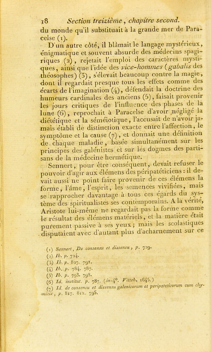 du monde qu'il substituait à la grande mer de Para- celse (i). D'un autre côté, il blâmait le langage mystérieux, énigmatique et souvent absurde des médecins spagi- riques (2) , rejetait l'emploi des caractères niysti- ques, ainsi que l'idée des vice-hommes {gabalis des théosophes) (3), s'élevait beaucoup contre la magie, dont il regardait presque tous les effets comme des écarts de l'imagination (4), défendait la doctrine des humeurs cardinales des anciens (6), faisait provenir les jours critiques de l'influence des phases de la lune (6), reprochait à Paracelse d'avoir négligé la diététique et la séméiolique, l'accusait de n'avoir ja- mais établi de distinction exacte entre l'affection, le sy mptôme et la cause (7), et donnait une déhnition de chaque maladie , basée simultanément sur les principes des galénistes et sur les dogmes des parti- sans de la médecine hermétique, .•j Sennert, pour être conséquent, devait refuser le pouvoir d'agir aux élémens des péripatéticiens : il de- vait aussi ne point faire provenir de ces élémens la forme, l'âme, l'esprit, les semences vivifiées, mais se rapprocher davantage à tous ces égards du sys- tème des spiritualistes ses contemporains. x-Vla vente, Aristote lui-même ne regardait pas la forme comme le résultat des élémens matériels, et la mauere était purement passive à ses yeux; mais les scolastiques disputaient avec d'autant plus d'acharnement sur ce (1) Sennert, De consensu et. dissensu, p. 729. Ib. p. -j'^. . (3) Ib. p. 827. 79T. (4) Ih. p. 784. 787. (5) Ib. p. 793. 798. (6) Id. institut, p. 787. { w-4°. Vitteh, i645. ) (,) Id. de consensu et dissensu galenicorum et peripateticorwn cum cJif- micis , p. Si^j. biu. îgS.