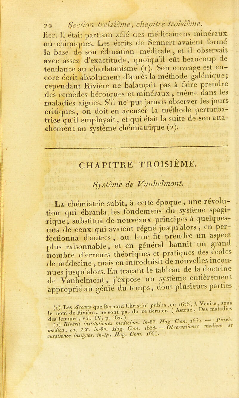 lier. Il était partisan zélé des médicamens minéraux ou chimiques. Les écrits de Sennert avaient formé la base de son éducation médicale , et il observait avec assez d'exactitude, quoiqu'il eût beaucoup de tendance au charlatanisme (i). Son ouvrage est en- core écrit absolument d'après la méthode galénique; cependant Rivière ne balançait pas à faire prendre des remèdes héroïques et minéraux, même daris les maladies aiguës. S'il ne put jamais observer les jours critiques, on doit en accuser la méthode perturba- trice qu'il employait, et qui était la suite de son atta- chement au système chémiatrique (2). CHAPITRE TROISIÈME. Système de Vanhelmont. La chémiatrie subit, à celte époque, une révolii- tion qui ébranla les fondemens du système spagi- rique, substitua de nouveaux principes à quelques- uns de ceux qui avaient régné jusqu'alors , en per- fectionna d'autres , ou leur fit prendre un aspect plus raisonnable, et en général bannit un grand nombre d'erreurs théoriques et pratiques des écoles de médecine , mais en introduisit de nouvelles mcou- nues jusqu'alors. En traçant le tableau de la doctrme de Vanhelmont, j'expose un système entièrement approprié au génie du temps, dont plusieurs parties (i) Les Arcana que Bernard Christini puLlin , en ,676 , à ^ernse , «ou^ le iiom de Rivière, ne sont ,,as de ce deru.er. ( Astruc , Des malad.es des femmes , vol. IV. p. 'fis. ) - ir xRfio —. Praxf.t média, ed. XX. m-S. Hog. Corn. ,b59- -OiscraUones med^cœ curationes insignes. i/i-Zf. Bag. Corn. io5b.