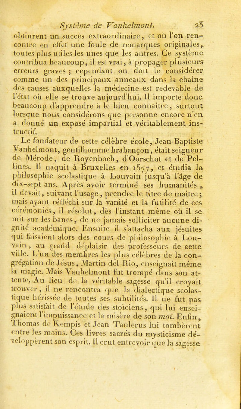 oblinrent un succès extraordinaire, et où l'on ren- contre en effet une foule de remarques originales,, toutes plus uiiles les unes que les autres. Ce système contribua beaucoup, il esl vrai, à propager plusieurs erreurs graves ; cependant on doit le conside'rer comme un des principaux anneaûx dans la chaîne des causes auxquelles la médecine est redevable de l'état oii elle se trouve aujourd'hui. Il importe donc beaucoup d'apprendre à le bien connaître, surtout lorsque nous considérons que personne encore n'eu a donné un exposé impartial et véritablement ins- tructif. Le fondateur de celte célèbre école, Jean-Baptiste Vanhelmont, gentilhomme brabançon, était seigneur de Mérode, de Bojenboch, d'Oorschot et de Pel- Unes. Il naquit à Bruxelles en 1677, et étudia la philosophie scolastique à Louvain jusqu'à l'âge de dix-sept ans. Après avoir terminé ses humanités ^ il devait, suivant l'usage , prendre le titre de maître;, mais ayant réfléchi sur la vanité et la futilité de ces cérémonies, il résolut, dès l'instant même oii il se mit sur les bancs, de ne jamais solliciter aucune di- gnité académique. Ensuite il s'attacha aux jésuites qui faisaient alors des cours de philosophie à Lou- vain , au grand déplaisir des professeurs de cette ville. L'un des membres les plus célèbres de la con- grégation de Jésus, Martin del Rio, enseignait même, la magie. Mais Vanhelmont fut trompé dans son at- tente. Au lieu de la véritable sagesse qu'il croyait trouver, il ne rencontra que la dialectique scolas- tique hérissée de toutes ses subtilités. Il ne fut pas plus satisfait de l'étude des stoïciens, qui lui ensei- gnaient l'impuissance et la misère de son moL Enfin, Thomas de Kerapis et Jean Taulerus lui tombèrent entre les mains. Ces livres sacrés du mysticisme dé- veloppèrent son esprit. Il crut entrevoir que la sagesse