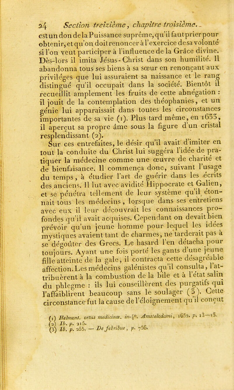 est un don delaPuissance suprême, qu'il fautprier pour obtenir, et qu'on doit renoncer à l'exercice desa volonté si l'on veut participer à l'influence de la Grâce divine. Dès-lors il imita Jésus-Christ dans son humilité. Il abandonna tous ses biens à sa sœur en renonçant aux privilèges que lui assuraient sa naissance et le rang distingué qu'il occupait dans la société. Bientôt il recueillit amplement les fruits de cette abnégation : il jouit de la contemplation des théophanies, et un génie lui apparaissait dans toutes les circonstances importantes de sa vie (i). Plus tard même, en i635, il aperçut sa propre âme sous la figure d'un cristal resplendissant (2). Sur ces entrefaites, le désir qu'il avait d'imiter en tout la conduite du Christ lui suggéra l'idée de pra- tiquer la médecine comme une œuvre de charité et de bienfaisance. Il commença donc, suivant l'usage du temps, à étudier l'art de guérir dans les écrits des anciens. Il lut avec avidité Hippocrate et Galien, et se pénétra tellement de leur système qu'il^ éton- nait tous les médecins, lorsque dans ses entretiens avec eux il leur découvrait les connaissances pro- fondes qu'il avait ac(|uises. Cependant on devait bien prévoir qu'un jeune homme pour lequel les idées mystiques avaient tant de charmes, ne tarderait pas à se dégoûter des Grecs. Le hasard l'en détacha pour toujours. Ayant une fois porté les gants d'une jeune fille atteinte de la gale, il contracta cette désagréable- affection. Les médecins galénistes qu'il consulta, l'at- tribuèrent à la combustion de la bile et à l'état salin du phlegme : ils lui conseillèrent des purgatifs qui l'affaiblirent beaucoup sans le soulager ( 5 ). Cette circonstance fut la cause del'éloignement qu'il conçut (1) Helmonl. ortits medicinœ. {n-\°. Amslelodami, i652. p. i3—»5. (2) Jh. p. 3i5.