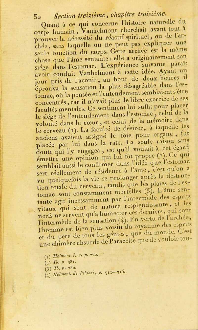 Quant à ce qui concerne l'histoire naturelle du corps humain, Vanhelmont cherchait avant tout a prouver la nécessité du réactif spirituel, ou de lar- chée, sans laquelle on ne peut pas expliquer une seule fonction du corps. Cette archee est la même chose que l'âme sentante : elle a originairement son sieVe dans l'estomac. L'expérience suivante parait avoir conduit Vanhelmont à cette idée. Ayant un jour pris de l'aconit, au bout de deux heures il éprouva la sensation la plus désagréable dans l es- tomac, oii la pensée et l'entendement semblaient s être concentrés, car il n'avait plus le libre exercix:e de ses facultés mentales. Ce sentiment lui suffit pour placer le siéee de l'entendement dans l estomac , celui de la volonté dans le cœur, et celui de la mémoire daris le cerveau (i). La faculté de désirer, a laquelle les anciens avaient assigné le foie pour organe , fu olacée par lui dans la rate. La seule raison sans Soute qSi l'y engagea , est qu'il voulait à cet égard émettrl une opinion qui lui fut propre ; semblait aussi le confirmer dans idée que l e omac sert réellement de résidence à ^ ^^^^^ > H^^J^ vu quelquefois la vie se pro onger apre la des tu c^ tlon totale du cerveau, tandis que les plaies de es tomac sont constamment mortelles (3)- L âme sen tante agit incessamment par l intermède des espi is vitaux aui sont de nature resplendissante , et les nerë neTervent qu'à humecter ces derniers, qui sont ?im rmède de la^ensation (4). En -rtu de archee 'homme est bien plus voisin du royaume des «P| i P d u Dère de tous les génies, que du monde. C est une Xère absurde de^Paracelse que de vouloir tou- (i) Belmont. l. c. p. 211., ~ (.) Ih. p. 48'. (3) Ib. p. 23o. (4) Helmont. de Utixiasi, p. 711—713.