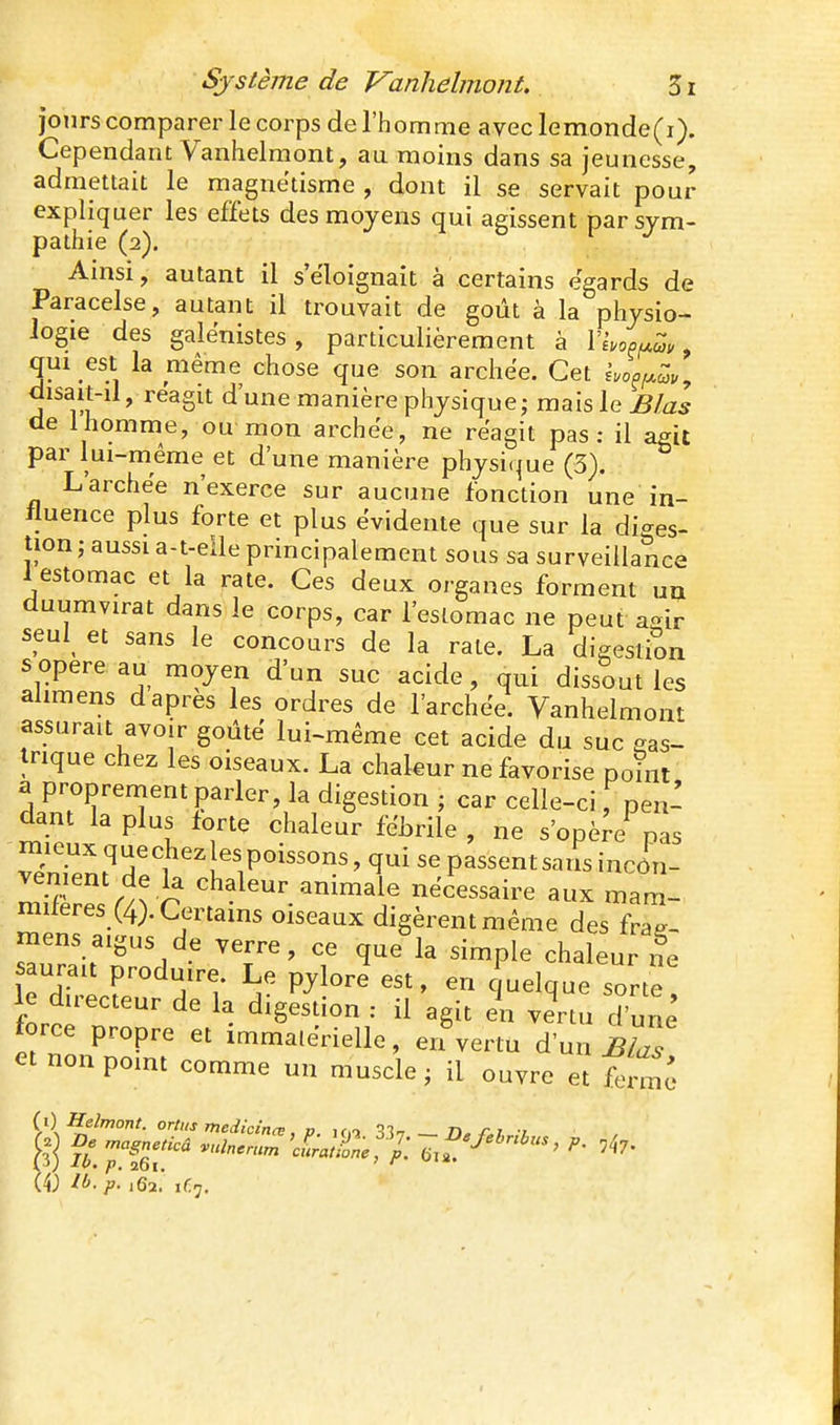 jours comparer le corps de l'homme avec lemonde(i). Cependant Vanhelmont, au moins dans sa jeunesse, admettait le magnétisme , dont il se servait pour expliquer les effets des moyens qui agissent par sym- pathie (2). Ainsi, autant il s'éloignait à certains égards de Paracelse, autant il trouvait de goût à la physio- logie des galënistes, particulièrement à l'Ivo^^c?., qui est la même chose que son archee. Cet i.o^f^^v^ disait-il, réagit d'une manière physique; mais le ^/ai de 1 homme, ou mon archee, ne reagit pas: il agit par lui-même et d'une manière physi(|ue (3), L'archee n'exerce sur aucune fonction une in- fluence plus forte et plus évidente que sur la diges- tion ; aussi a-t-eile principalement sous sa surveillance iestomac et la rate. Ces deux organes forment un duumvirat dans le corps, car l'eslomac ne peut aeir seul^ et sans le concours de la rate. La digestion s opère au moyen d'un suc acide, qui dissout les ahmens d après les ordres de l'archee. Vanhelmont assurait avoir goûte lui-même cet acide du suc eas- irique chez les oiseaux. La chaleur ne favorise poîiit a proprement parler, la digestion ; car celle-ci, pen- dant la plus forte chaleur fébrile , ne s'opère pas mieux quechez es poissons, qui se passent saiîsincôn- vement de la chaleur animale nécessaire aux mam- mileres (4). Certains oiseaux digèrent même des fra-- mens aigus de verre, ce que la simple chaleur i?e aurait produire. Le pylore est, en quelque sorte' le directeur de la digestion : il agit en vertu d'une force propre et immatérielle, eifvertu d'un B^as et nonpomt comme un muscle, il ouvre et {})H:elmont. ortits medicina:. V if.i ^l-, n. ri t (4; ib.p. ,62.' 1C7,