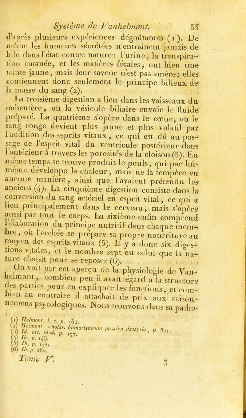 d'après plusieurs expériences dégoûtantes ( î ). De même les humeurs sécrélées n'entraînent jamais de hile dans letat contre nature: l'urine, la transpira- tion cutane'e, et les matières fe'cales, ont bien une teinte jaune, mais leur saveur n'est pas amère; elles contiennent donc seulement le principe bilieux de la masse du sang (2). La troisième digestion a lieu dans les vaisseaux du mésentère, oii la vésicule biliaire envoie le fluide préparé. La quatrième s'opère dans le cœur, oii le sang rouge devient plus jaune et plus volatil pai^ l'addition des esprits vitaux, ce qui est dû au pas- sage de l'esprit vital du ventricule postérieur dans l'antérieur à travers les porosités de la cloison (3). En même temps se trouve produit le pouls, qui par lui- même développe la chaleur, mais ne la tempère en aucune manière, ainsi que l'avaient prétendu les anciens (4). La cinquième digestion consiste dans la conversion du sang artériel en esprit vital, ce qui ^- heu pnncipalement dans le cerveau, mais s'opère jnissi par tout le corps. La sixième enfin comprend 1 élaboration du principe nutritif dans chaque mem- bre, oîi l'archée se prépare sa propre nourriture au moyen des esprits vitaux (5). Il y a donc six diges- tions vitales, et le nombre sept est celui que la na- ture choisit pour se reposer (6). On voit par cet aperçu de la physiologie de Van- helmont , combien peu il avait égard à la structure des parties pour en expliquer les fonctions, et com- bien au contraire il attachait de prix aux raison- Tiemens psycologiques. Nous trouvons dans sa patho« (1) Helmont. 1. c. p. ,Sg. (4) ib. p. .46. (•*>) p. Tome y, j*