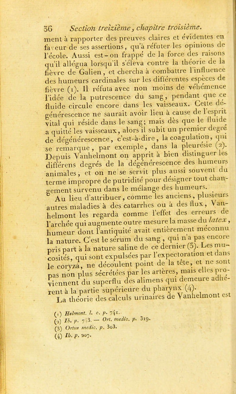 ment à rapporter des preuves claires et évidentes en faveur de ses assertions, qu'à réfuter les opinioiis de l'école. Aussi est-on frappé de la force des raisons qu'il allégua lorsqu'il s'éleva contre la théorie de la fièvre de Galien, et chercha à combattre l'influence des humeurs cardinales sur les différentes espèces de fièvre (i). Il réfuta avec non moins de véhémence l'idée de la putrescence du sang, pendant que ce fluide circule encore dans les vaisseaux. Celte dé- générescence ne saurait avoir lieu à cause de l'esprit vital qui réside dans le sang; mais dès que le fluide a quitté les vaisseaux, alors il subit un premier degré de dégénérescence, c'est-à-dire, la coagulauon, qui se remarque, par exemple, dans la pleurésie (2). Depuis Vanhelmont on apprit à bien distinguer les différens degrés de la dégénérescence des humeurs animales, et on ne se servit plus aussi souvent du terme impropre de putridité pour désigner tout chan- gement survenu dans le mélange des humeyrs. ^ Au lieu d'attribuer, comme les anciens, plusieurs autres maladies à des catarrhes ou k des flux, Van- helmont les regarda comme l'effet des erreurs de l'archée qui augmente outre mesure la masse du latex, humeur dont l'antiquité avait entièrement méconnu la nature. C'est le sérum du sang , qui n'a pas encore Dris part à la nature saline de ce dernier (ô). Les mu^ cosite's, qui sont expulsées par l'expectoration et dans le cory;.a, ne découlent point de la tete, et ne sont pas non plus sécrétées par les artères, mais elles pro- viennent du superflu des alimens qui demeure adhè- rent à la partie supérieure du pharynx (4). La théorie des calculs urinaires de Vanhelmont est (i) Helmont. l. c. p. 74 (u) Ih. p. 7'!3. — Ort. medio. p. Sig. (3) Ortus mcdic. p. 3o3.