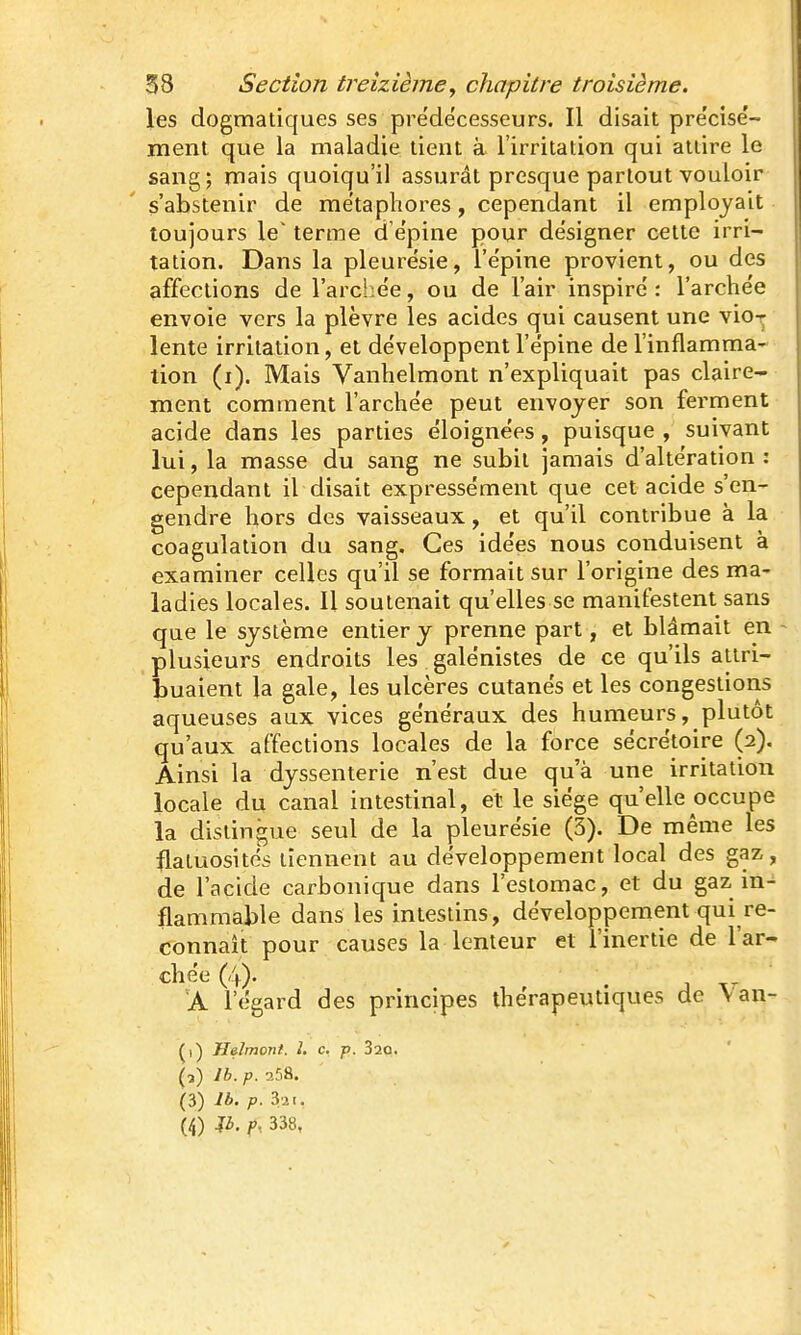 les dogmatiques ses prédécesseurs. Il disait pre'cisë- ment que la maladie tient à l'irritation qui attire le sang; mais quoiqu'il assurât presque partout vouloir s'abstenir de métaphores, cependant il employait toujours le' terme d ëpine pour désigner cette irri- tation. Dans la pleurésie, l'épine provient, ou des affections de l'archée, ou de l'air inspiré : l'archée envoie vers la plèvre les acides qui causent une vio-j lente irritation, et développent l'épine de l'inflamma- tion (i). Mais Vanhelmont n'expliquait pas claire- ment comment l'archée peut envoyer son ferment acide dans les parties éloignées, puisque , suivant lui, la masse du sang ne subit jamais d'altération : cependant il disait expressément que cet acide s'en- gendre hors des vaisseaux, et qu'il contribue à la coagulation du sang. Ces idées nous conduisent à examiner celles qu'il se formait sur l'origine des ma- ladies locales. Il soutenait qu'elles se manifestent sans que le système entier y prenne part, et blâmait en plusieurs endroits les galénistes de ce qu'ils attri- buaient la gale, les ulcères cutanés et les congestions aqueuses aux vices généraux des humeurs, plutôt qu'aux affections locales de la force sécrétoire (2). Ainsi la dyssenterie n'est due qu'à une irritation locale du canal intestinal, et le siège qu'elle occupe la dislingue seul de la pleurésie (3). De même les flatuosités tiennent au développement local des gaz,, de l'acide carbonique dans l'estomac, et du gaz in-^ flammable dans les intestins, développement qui re- connaît pour causes la lenteur et l'inertie de l'ar- chée (4). 'A l'égard des principes thérapeutiques de Van- (1) Helmont. 1. c. p. 320. (3) Ib.p. 258. (3) Ib. p. 321,