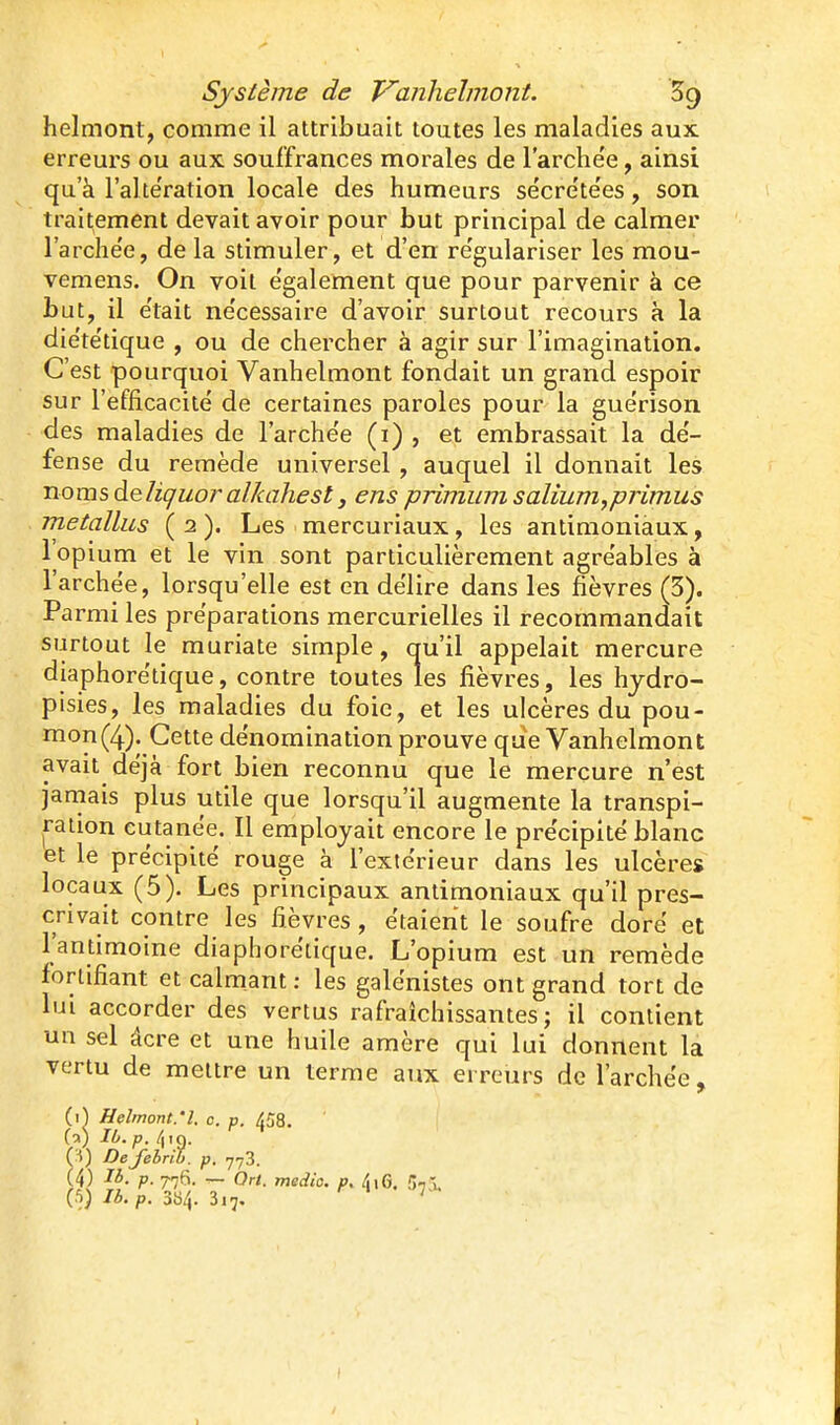 helmont, comme il attribuait toutes les maladies aux erreurs ou aux souffrances morales de l'archëe, ainsi qu'à l'alte'ration locale des humeurs se'cretëes, son traitement devait avoir pour but principal de calmer l'arche'e, de la stimuler, et d'en re'gulariser les mou- vemens. On voit e'galement que pour parvenir à ce but, il e'tait ne'cessaire d'avoir surtout recours à la die'te'tique , ou de chercher à agir sur l'imagination. C'est pourquoi Vanhelmont fondait un grand espoir sur l'efficacité de certaines paroles pour la guérison des maladies de l'arche'e (i) , et embrassait la de'- fense du remède universel, auquel il donnait les Tiomsàeliquoralkahest3 ens primiim salium^primus raetallus ( 2 ). Les > mercuriaux, les antimoniaux, l'opium et le vin sont particulièrement agre'ables à l'archëe, lorsqu'elle est en dëlire dans les fièvres (5). Parmi les préparations mercurielles il recommandait surtout le muriate simple, qu'il appelait mercure diaphorëtique, contre toutes les fièvres, les hjdro- pisies, les maladies du foie, et les ulcères du pou- mon (4). Cette dénomination prouve que Vanhelmont avait dëjà fort bien reconnu que le mercure n'est jamais plus utile que lorsqu'il augmente la transpi- ration cutanëe. Il employait encore le précipité blanc et le précipité rouge à l'extérieur dans les ulcères locaux (5). Les principaux antimoniaux qu'il pres- crivait contre les fièvres, étaient le soufre doré et l'antimoine diaphorëtique. L'opium est un remède fortifiant et calmant : les galénistes ont grand tort de lui accorder des vertus rafraîchissantes; il contient un sel âcre et une huile araère qui lui donnent la vertu de mettre un terme aux erreurs de l'archëe, (1^ Helmont:l. c. p. 458. 1 (a) Ib. p. \ fH) Defebrib. p, 778. (4) 16. p. 776. — On. medic. p. 5,5, (.^) Ib.p. 384. 317. ' I