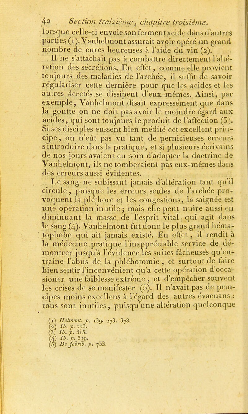 lorsque celle-ci envoie son fermenl acide dans d'autres parties (i). Vanhelmont assurait avoir opère un grand ïionibre de cures heureuses à l'aide du vin (2). Il ne s'attachait pas à combattre directement l'alté- ration des se'cre'tions. En effet, comme elle provient toujours des maladies de l'arche'e, il suffit de savoir régulariser cette dernière pour que les acides et les autres âcrete's.se dissipent d'eux-mêmes. Ainsi, par exemple, Vanhelmont disait expresse'ment que dans Ja goutte on ne doit pas avoir le moindre e'gard aux acides, qui sont toujours le produit de l'affection (3;. Si. SQS disciples eussent bien me'diié cet excellent prin- cipe, on n'eût pas vu tant de pernicieuses erreurs s'introduire dans la pratique, et si plusieurs e'crivains de nos jours avaient eu soin d'adopter la doctrine de Vanhelmont, ils ne tomberaient pas eux-mêmes dans des erreurs aussi évidentes. . Le sang ne subissant jamais d'altération tant qu'il circule , puisque les erreurs seules de l'archée pro- voquent la pléthore et les congestions, la saignée est une opération inutile j mais elle peut nuire aussi en diminuant la masse ,de l'esprit vital qui agit dans îe sang (4). Vanhelmont fut donc le plus grand héma- tophobe qui ait jamais existé. En effet, il rendit à la médecine pratique l'inappréciable service de dé- montrer jusqu'à l'évidence les suites fâcheuses qu'en- traîne l'abus de la phlébotoraie , et surtout de faire bien sentir l'inconvénient qu'a cette opération d'occa- sioner une faiblesse extrême , et d'empêcher souvent les crises de se manifester (5). Il n'avait pas de prin- cipes moins excellens à l'égard des autres évacuans : tous sont inutiles, puisqu'une altération quelconque (il Helmont. p. i3q. a^S. 378. M Ib. p. 77-- (3) n. p. 3i5. (4) Ib. p. 3.9.