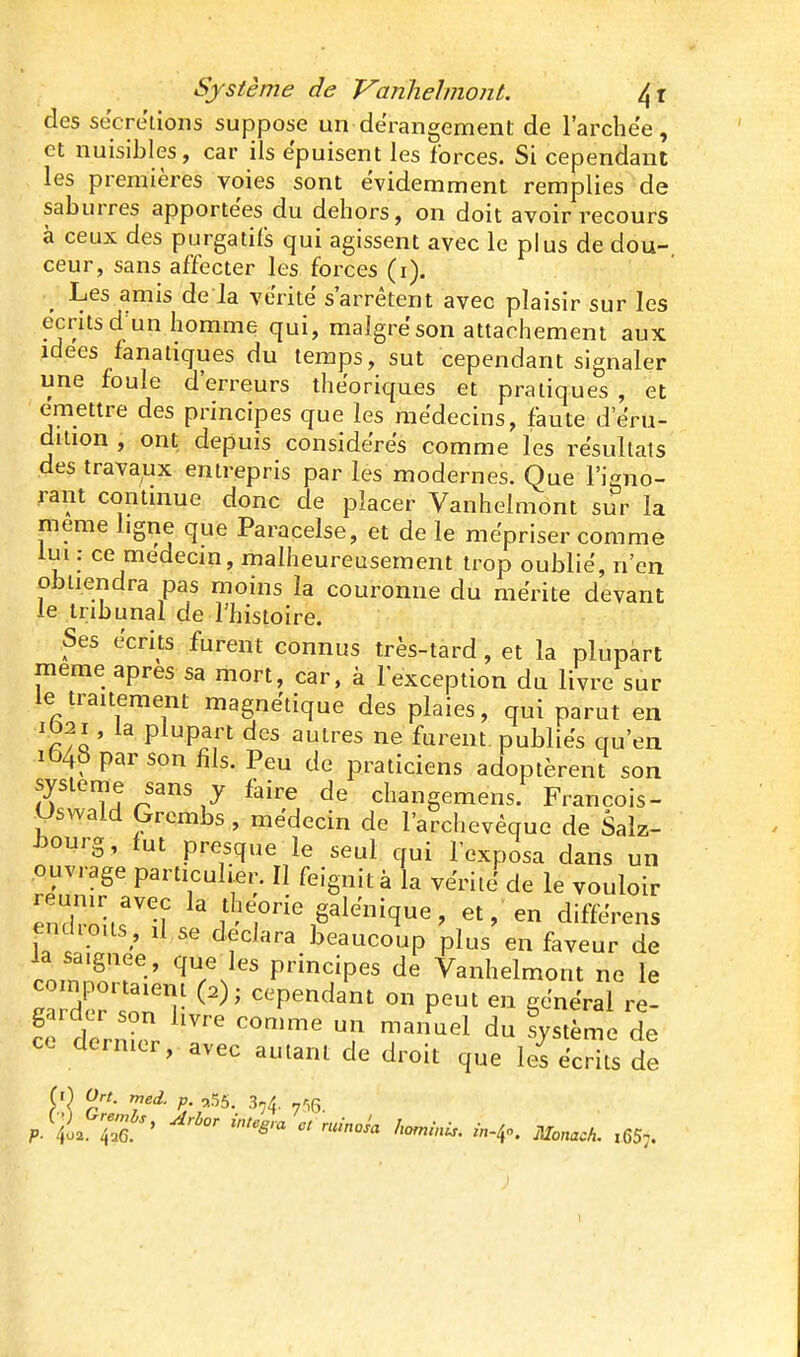 des sécrétions suppose un dérangement de l'archëe, et nuisibles, car ils épuisent les forces. Si cependant les premières voies sont évidemment remplies de saburres apportées du dehors, on doit avoir recours à ceux des purgatifs qui agissent avec le plus de dou- ceur, sans affecter les forces (i). ^ Les amis de la vérité s'arrêtent avec plaisir sur les écrits d un homme qui, maigre son attachement aux idées fanatiques du temps, sut cependant signaler une foule d'erreurs théoriques et pratiques , et émettre des principes que les médecins, faute d'eru- diiion , ont depuis considères comme les re'sullais des travaux entrepris par les modernes. Que l'igno- rant contuiue donc de placer Vanhelmont sur la même ligne que Paracelse, et de le mépriser comme lui : ce medecm, malheureusement trop oublie, n'en obtiendra pas moins la couronne du mérite devant le tribunal de l'histoire. Ses écrits furent connus très-tard, et la plupart même après sa mort, car. à l'exception du livre sur le traitement magnétique des plaies, qui parut en I02I, la plupart des autres ne furent publies qu'en 1648 par son fils. Peu de praticiens adoptèrent son système sans y faire de changemens. François- Uswaid Grcmbs, médecin de l'archevêque de Salz- JDOurg, fut presque le seul qui l'exposa dans un .ouvrage particulier. Il feignit à la vëriië de le vouloir enZl.r'f ' théorie galënique, et, en diffërens end.o.ls, il se déclara beaucoup plus en faveur de coinZr-' ^Tn^' principes de Vanhelmont ne le comportaiem (2); cependant on peut en gênerai re- crd^rnic^r ~ J^ T^^^^ l^^^^t l CL dernier, avec autant de droit que les écrits de fO Ort. rneâ. ç ,55. 3,4. y-^g