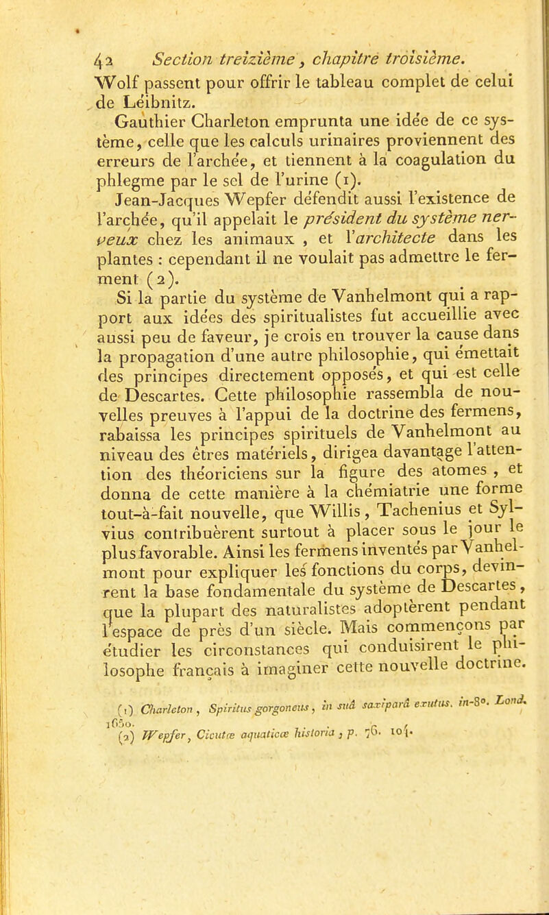 Wolf passent pour offrir le tableau complet de celui de Leibnitz. Gauthier Gharleton emprunta une ide'e de ce sys- tème, celle que les calculs urinaires proviennent des erreurs de l'arche'e, et tiennent à là coagulation du phlegme par le sel de l'urine (i). Jean-Jacques Wepfer défendit aussi l'existence de l'archee, qu'il appelait le président du système ner~ çeux chez les animaux , et \architecte dans les plantes : cependant il ne voulait pas admettre le fer- ment (2). Si la partie du système de Vanhelmont qui a rap- port aux idées des spiritualistes fut accueillie avec aussi peu de faveur, je crois en trouver la cause daris la propagation d'une autre philosophie, qui émettait des principes directement opposés, et qui est celle de Descartes. Cette philosophie rassembla de nou- velles preuves à l'appui de la doctrine des fermens, rabaissa les principes spirituels de Vanhelmont au niveau des êtres matériels, dirigea davantage l'atten- tion des théoriciens sur la figure des atomes , et donna de cette manière à la chémiatrie une forme tout-à-fait nouvelle, que Willis, Tachenius et Syl- vius contribuèrent surtout à placer sous le jour le plus favorable. Ainsi les fermens inventés par Vanhel- mont pour expliquer les fonctions du corps, devm- rent la base fondamentale du système de Descartes, que la plupart des naturalistes adoptèrent pendant 1 espace de près d'un siècle. Mais commençons par étudier les circonstances qui conduisirent le phi- losophe français à imaginer cette nouvelle doctrine. (,) Charlcton, Spiritics gorgoneits, in suâ sa.viparâ e.M. m-So. Lond, (5) Wepjer, Cicittœ acjuaticœ hisloria,p. fi. io\'