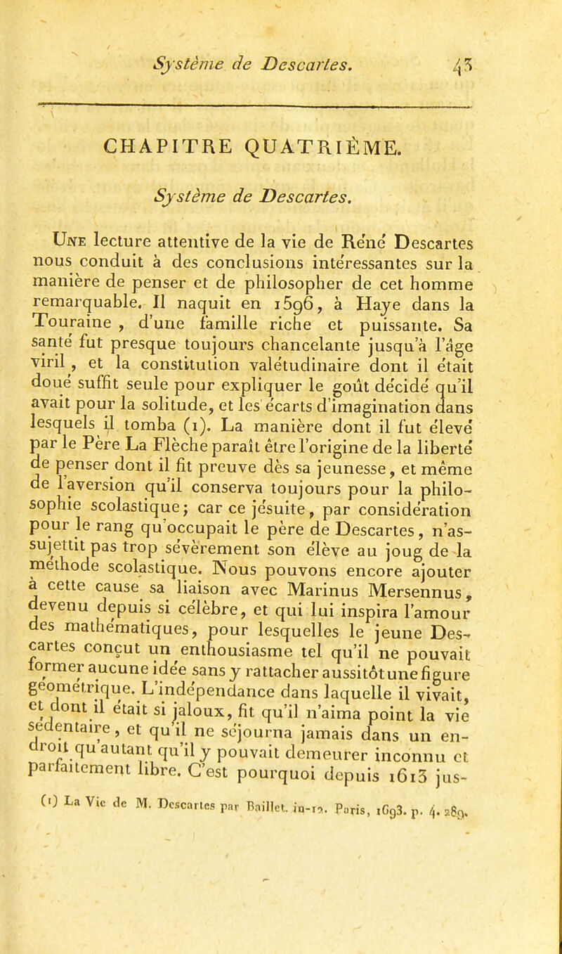 CHAPITRE QUATRIÈME. Système de Descartes. Une lecture attentive de la vie de Re'ne' Descartes nous conduit à des conclusions intéressantes sur la manière de penser et de philosopher de cet homme remarquable. Il naquit en lôgô, à Haye dans la Touraine , d'une famille riche et puissante. Sa santë fut presque toujours chancelante jusqu'à l'âge viril , et la constitution valétudinaire dont il était doué suffit seule pour expliquer le goût décidé qu'il avait pour la solitude, et les écarts d'imagination dans lesquels il tomba (i). La manière dont il fut élevé' par le Père La Flèche paraît être l'origine de la liberté' de penser dont il fit preuve dès sa jeunesse, et même de l'aversion qu'il conserva toujours pour la philo- sophie scolastiquej car ce jésuite, par considération pour le rang qu'occupait le père de Descartes, n'as- sujettit pas trop sévèrement son élève au joug de la méthode scolastique. Nous pouvons encore ajouter à cette cause sa liaison avec Marinus Mersennus, devenu depuis si célèbre, et qui lui inspira l'amour des mathématiques, pour lesquelles le jeune Des- cartes conçut un enthousiasme tel qu'il ne pouvait tormer aucune idée sans y rattacher aussitôt une figure géométrique. L'indépendance dans laquelle il vivait, et dont d était si jaloux, fit qu'il n'aima point la vie sedentane, et qu'il ne séjourna jamais dans un en- droit qu autant qu'il y pouvait demeurer inconnu et parfaitement libre. C'est pourquoi depuis i6i5 jus-