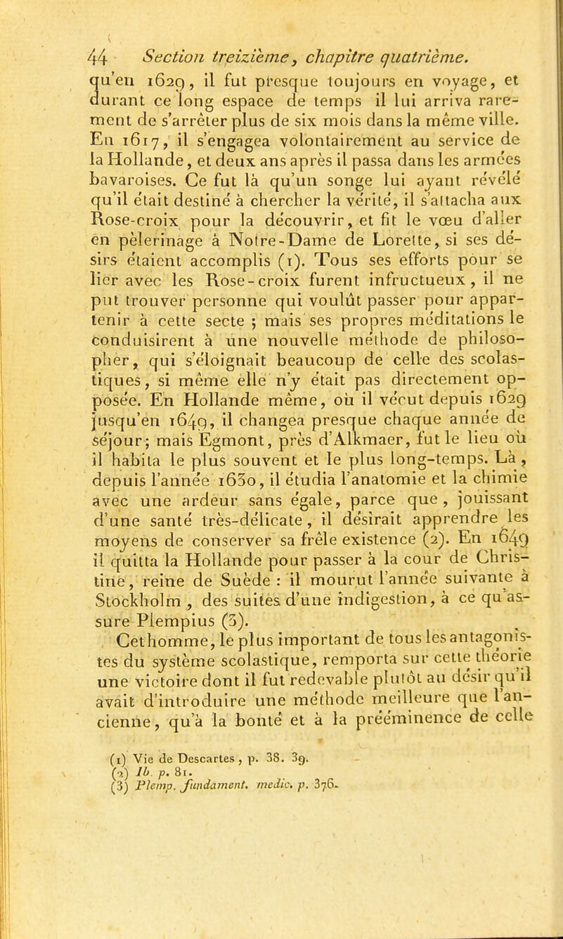 u'eii 1629, il fut pi^esque toujours en voyage, et urant ce long espace de temps il lui arriva rare- ment de s'arrêter plus de six mois dans la même ville. En 1617, il s'engagea volontairement au service de la Hollande, et deux ans après il passa dans les armées bavaroises. Ce fut là qu'un songe lui ayant révélé qu'il était destiné à chercher la vérité, il s'altacha aiix Rose-croix pour la découvrir, et fit le vœu d'aller én pèlerinage à Noire-Dame de Lorelte, si ses dé- sirs étaient accomplis (i). Tous ses efforts pour se lier avec les Rose-croix furent infructueux, il ne put trouver personne qui voulût passer pour appar- tenir à cette secte ; mais ses propres méditations le Conduisirent à une nouvelle méthode de philoso- pher, qui s'éloignait beaucoup de celle des scolas- tiques, si même elle n'y était pas directement op- posée. En Hollande même, oii il vécut depuis 1629 jusqu'en 1649, il changea presque chaque année de séjour; mais Egmont, près d'Alkmaer, fut le lieu oii il habita le plus souvent et le plus long-temps. Là, depuis l'année i63o, il étudia l'anatomie et la chimie avec une ardeur sans égale, parce que, jouissant d'une santé très-délicate, il désirait apprendre les moyens de conserver sa frêle existence (2). En 1649 il quitta la Hollande pour passer à la cour de Chris- tine, reine de Suède : il mourut l'année suivante à Stockholm , des suites d'une indigestion, à ce qu'as- sure Plempius (3). Cethomme, le plus important de tous lesantagonîs- tes du système scolastique, remporta sur cette théorie une victoire dont il fut redevable plutôt au désir qu'il avait d'introduire une méthode meilleure que l'an- cienne , qu'à la bonté et à la prééminence de celle (i) Vie de Descartes, p. 38. Se), (■j) IL. p. 8i, (3) riemp. J'undainent. medio, p. 876.