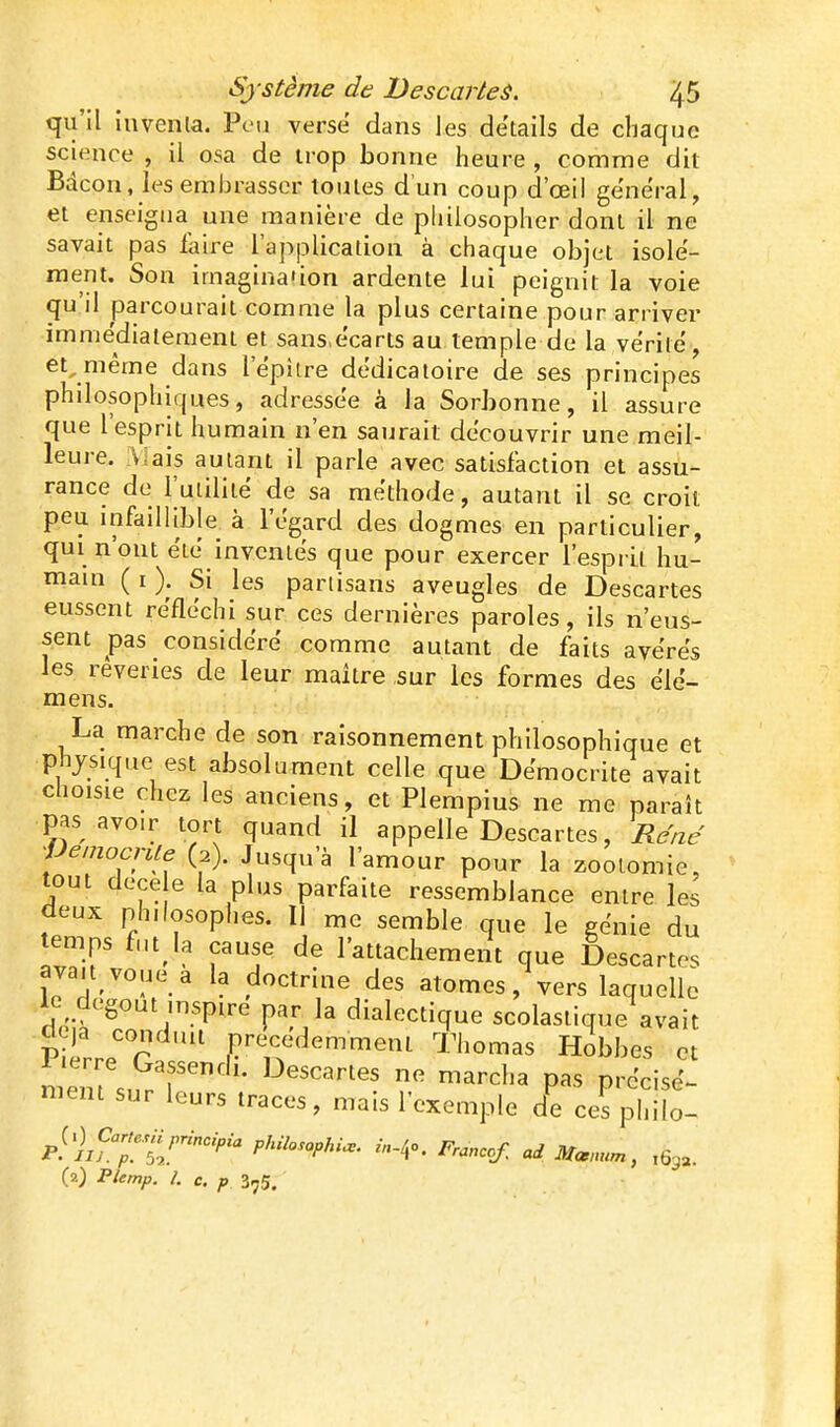 qu'il iuvenla. Peu verse dans les détails de chaque science , il osa de trop bonne heure , comme dit Bdcon, les embrasser toutes d'un coup d'oeil général, et enseigna une manière de philosopher dont il ne savait pas faire l'application à chaque objet isole- ment. Son imagination ardente lui peignit la voie qu'il parcourait comme la plus certaine pour arriver immédiatement et sans écarts au temple de la vérité, et^même dans l'épître dédicatoire de ses principes philosophiques, adressée à la Sorbonne, il assure que l esprit humain n'en saurait découvrir une meil- leure. î\lais autant il parle avec satisfaction et assu- rance de l'utilité de sa méthode, autant il se croit peu infaillible à l'égard des dogmes en particulier, qui n'ont été inventés que pour exercer l'esprit hu- main ( I \ Si les partisans aveugles de Descartes eussent réfléchi sur ces dernières paroles, ils n'eus- sent pas considéré comme autant de faits avérés les rêveries de leur maître sur les formes des élé- mens. La marche de son raisonnement philosophique et physique est absolument celle que Démocrite avait choisie chez les anciens, et Plempius ne me paraît pas avoir tort quand il appelle Descartes, René •JJemocnle (2). Jusqu'à l'amour pour la zoolomie, tout dece e la plus parfaite ressemblance entre les deux philosophes. Il me semble que le génie du temps fut la cause de l'attachement que Descartes avait vniip a i.^ A^^*„: j-, . ^ , p.- t—v.v.^^v,.iiniciiL xiiom; nZW 7 ^^'^^''^^ marcha pas précisé- ment sur leurs traces, mais l'exemple de ces philo- ^^.)^Cartesnprlnoipia pkilosophi.. in-!,o. Prancof. ad Mœm.m, ,63a. (2) Plemp. L c. p 375.