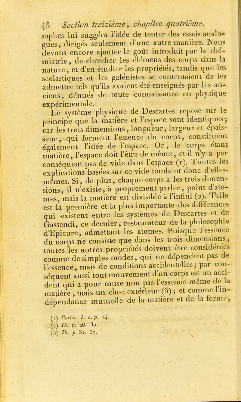 sophes lui suggéra l'idée de tenter des essais analo- gues , dirigés seulement d'une autre manière. Nous devons encore ajouter le goût introduit par la ché- miatrie, de chercher les-élémens des corps dans la nature, et d'en étudier les propriétés, tandis que les scolastiques et les galénistes se contentaient de les admettre tels qu'ils avaient été enseignés par les an- ciens, dénués de toute connaissance en physique expérimentale. Le système physique de Descartes repose sur le principe que la matière et l'espace sont identiques j car les trois dimensions, longueur, largeur et épais- seur , qui forment l'essence du corps, constituent également l'idée de l'espace. Or, le corps étant matière, l'espace doit l'être de même, et il n'y a par conséquent pas de vide dans l'espace (i). Toutes les explications basées sur ce vide tombent donc d'elles- mêmes. Si, de plus, chaque corps a les trois dirnen- sions, il n'existe, à proprement parler, point d'ato- mes, mais la matière est divisible à l'infini (2). Telle est la première et la plus importante des différences qui existent entre les systèmes de Descartes et de Gassendi, ce dernier, restaurateur de la philosophie d'Epicure, admettant les atomes. Puisque l'essence du corps ne consiste que dans les trois dimensions, toutes les autres propriétés doivent être considérées comme de simples modes, qui ne dépendent pas de l'essence, mais de conditions accidentelles; par cori- séquent aussi tout mouvement d'un corps est un acci- dent qui a pour cause non pas l'essence même de la matière , mais un choc extérieur (3) ; et comme l in- dépendance mutuelle de la matière et de la forme, (,) Cartes, l. c, p. u4- (a) Ib. p. a6. 3o.