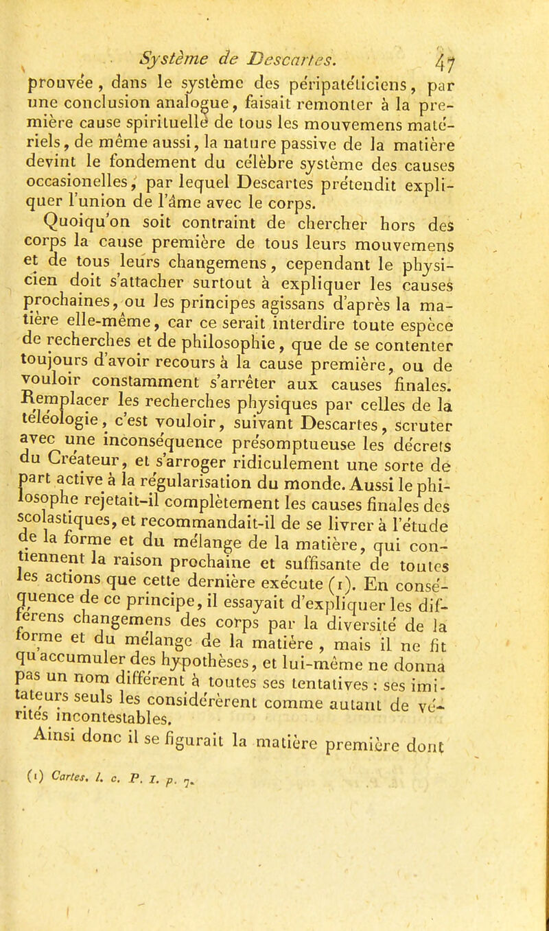 prouvée , dans le système des përipaie'liciens, par une conclusion analoeue, faisait remonter à la pre- mière cause spirituellé de tous les mouvemens maté- riels, de même aussi, la nature passive de la matière devint le fondement du célèbre système des causes occasion elles; par lequel Descartes pre'tendit expli- quer l'union de l'âme avec le corps. Quoiqu'on soit contraint de chercher hors des corps la cause première de tous leurs mouvemens et de tous leurs changemens, cependant le physi- cien doit s'attacher surtout à expliquer les causes prochaines, ou les principes agissans d'après la ma- tière elle-même, car ce serait interdire toute espèce de recherches et de philosophie, que de se contenter toujours d'avoir recours à la cause première, ou de vouloir constamment s'arrêter aux causes finales. Remplacer les recherches physiques par celles de la teleologie, c'est vouloir, suivant Descartes, scruter avec une inconséquence présomptueuse les décrets du Créateur, et s'arroger ridiculement une sorte de I3art active à la régularisation du monde. Aussi le phi- losophe rejetait-il complètement les causes finales des scolastiques, et recommandait-il de se livrer à l'étude de la forme et du mélange de la matière, qui con- tiennent la raison prochaine et suffisante de toutes les actions que cette dernière exécute (r). En consé- quence de ce principe, il essayait d'expliquer les dif- terens changemens des corps par la diversité de la torme et du mélange de la matière , mais il ne fit qu accumuler des hypothèses, et lui-même ne donna I3as un nom différent à toutes ses tentatives : ses imi. tateurs seuls les considérèrent comme autant de vé- rités incontestables. Ainsi donc il se figurait la matière première dont (1) Cartes, l. c. P. X. p.