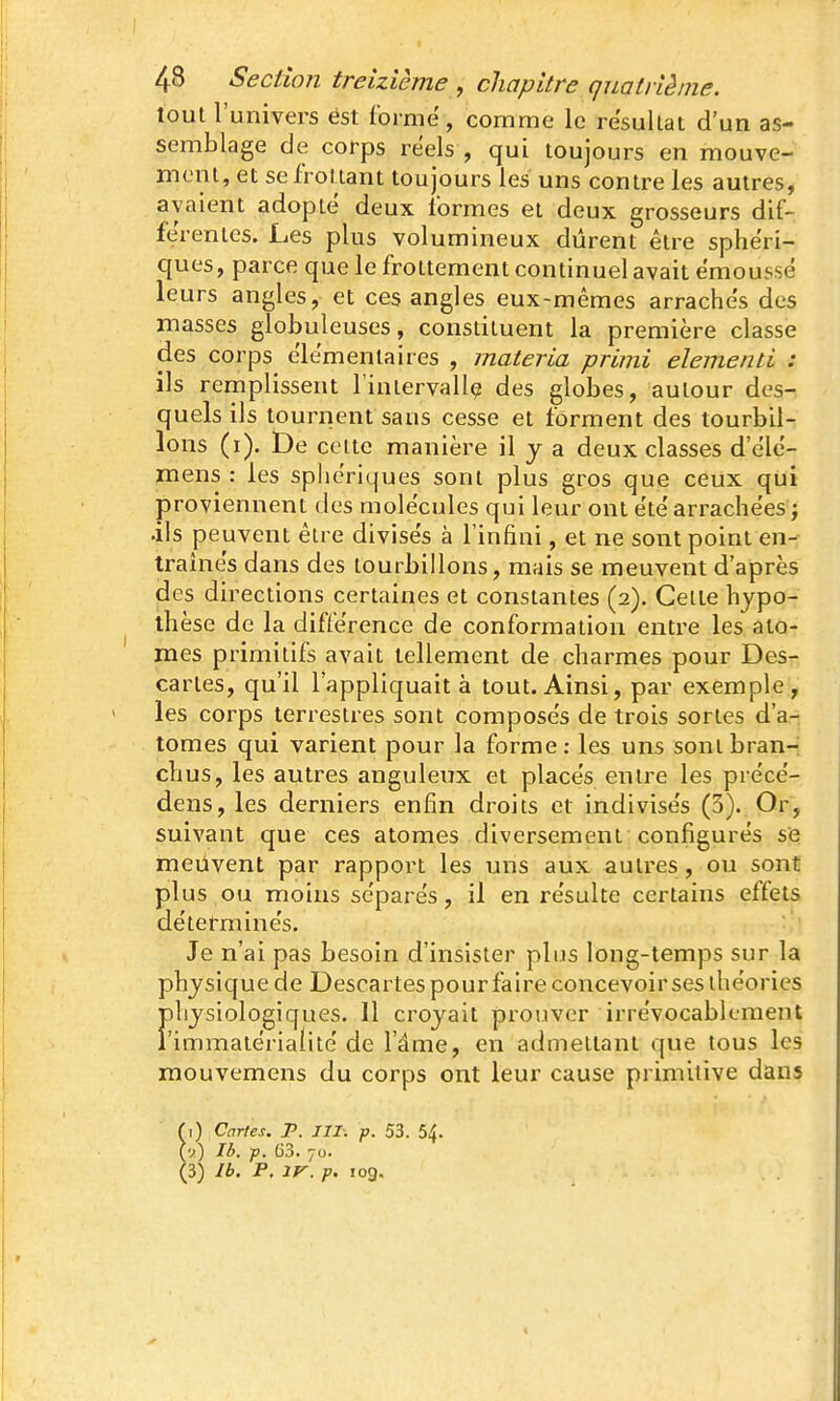 tout l'univers est forme, comme le résultat d'un as- semblage de corps réels , qui toujours en mouve- ment, et se frottant toujours les uns contre les autres, avaient adopté deux formes et deux grosseurs dif- férentes. Les plus volumineux durent être sphéri- ques, parce que le frottement continuel avait émoussé leurs angles, et ces angles eux-mêmes arrachés des masses globuleuses, constituent la première classe des corps élémentaires , materia primi démenti : ils remplissent Fintervallç des globes, autour des- quels ils tournent sans cesse et forment des tourbil- lons (i). De celte manière il j a deux classes d'élc- mens : les sphériques sont plus gros que ceux qui proviennent des molécules qui leur ont été arrachées^ .ils peuvent être divisés à l'infini, et ne sont point en- traînés dans des tourbillons, mais se meuvent d'après des directions certaines et constantes (2). Celle hypo- thèse de la différence de conformation entre les ato- mes primitifs avait tellement de charmes pour Desr cartes, qu'il l'appliquait à tout. Ainsi, par exemple, les corps terrestres sont composés de trois sortes d'a- tomes qui varient pour la forme: les uns sont bran-- chus, les autres anguleux et placés entre les précé- dens, les derniers enfin droits et indivisés (3). Or, suivant que ces atomes diversement configurés se meuvent par rapport les uns aux autres, ou sont plus ou moins séparés, il en résulte certains effets déterminés. Je n'ai pas besoin d'insister plus long-temps sur la physique de Descartes pour faire concevoir ses théories hysiologiques. Il croyait prouver irrévocablement immatérialité de l'âme, en admettant que tous les mouvemens du corps ont leur cause primitive dans (\) Cartes. P. III. p. 53. 54. (y) Ib. p. G3. 70. (3) Ib. P. IV. p. 109.