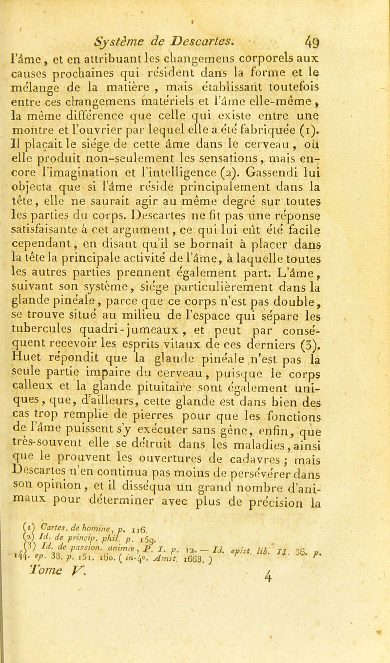l'âme, et en attribuant les cliangemens corporels aux causes prochaines qui résident dans la forme et le me'lange de la matière , mais établissant toutefois entre ces cliangemens matériels et l'âme elle-même > la même différence que celle qui existe entre une montre et l'ouvrier par lequel elle a eie' fabrique'e (i). Il plaçait le sie'ge de cette âme dans le cerveau , oii elle produit non-seulement les sensations, mais en- core l'imagination et l'intelligence (2). Gassendi lui objecta que si l'âme réside principalement dans la tête, elle ne saurait agir au même degré sur toutes les parties du corps. Descartes ne fit pas une réponse satisfaisante à cet argument, ce qui lui eût été facile cependant, en disant qu'il se bornait à placer dans la tête la principale activité de l'âme, à laquelle toutes les autres parties prennent également part. L'âme, suivant son système, siège particulièrement dans la glande pinéale, parce que ce corps n'est pas double, se trouve situé au milieu de l'espace qui sépare les tubercules quadri-jumeaux , et peut par consé- quent recevoir les esprits vitaux de ces derniers (3). Huet répondit que la glande pinéale n'est pas la seule partie impaire du cerveau, puisque le corps calleux et la glande pituilaire sont également uni- ques, que, d'ailleurs, celte glande est dans bien des cas trop remplie de pierres pour que les fonctions de l'âme puissent s'y exécuter sans gêne, enfin, que très-souvent elle se détruit dans les maladies, ainsi que le prouvent les ouvertures de cadavres j mais Descartes n'en continua pas moins de persévérer dans son opinion, et il disséqua un grand nombre d'ani- maux pour déterminer avec plus de précision la (1^ Cartes. de homine, p. (2) Id. de princip. phil. p. ,5g. 'Il- 33. iDi, ibo. ( jn./jo, ^^jf. t668. ) * -u ^. Tome V. /