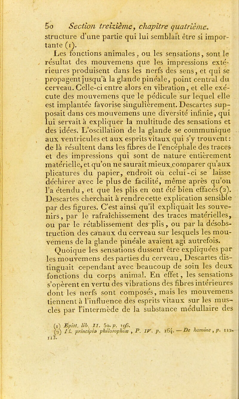 structure d'une partie qui lui semblait être si impor- tante (i). Les fonctions animales, ou les sensations, sont le re'sultat des mouvemens que les impressions exté- rieures produisent dans les nerfs des sens, et qui se propagent jusqu'à la glande pinéale, point central du cerveau. Celle-ci entre alors en vibration, et elle exé- cute des mouvemens que le pédicule sur lequel elle est implantée favorise singulièrement. Descartes sup- Ïiosait dans ces mouvemens une diversité infinie, qui ui servait à expliquer la multitude des sensations et des idées. L'oscillation de la glande se communique aux ventricules et aux esprits vitaux qui s'y trouvent: de là résultent dans les fiîres de l'encéphale des traces et des impressions qui sont de nature entièrement matérielle, et qu'on ne saurait mieux comparer qu'aux plicatures du papier, endroit oii celui-ci se laisse déchirer avec le plus de facilité, même après qu'on l'a étendu , et que les plis en ont été bien effacés (2). Descartes chercnait à rendre cette explication sensible par des figures. C'est ainsi qu'il expliquait les souve- nirs, par le rafraîchissement des traces matérielles, ou par le rétablissement des plis, ou par la désobs- truction des canaux du cerveau sur lesquels les mou- vemens de la glande pinéale avaient agi autrefois. Quoique les sensations dussent être expliquées par les mouvemens des parties du cerveau, Descartes dis- tinguait cependant avec beaucoup de soin les deux fonctions du corps animal. En effet, les sensations s'opèrent en vertu des vibrations des fibres intérieures dont les nerfs sont composés, mais les mouvemens tiennent à l'influence des esprits vitaux sur les mus- cles par Tintermède de la substance médullaire des (i) Épist. Uh. II. 5o. p. 196. (a) / /. prtncipi'a philosopluoi , P. IF. p. — De homme , p. lia. n3.