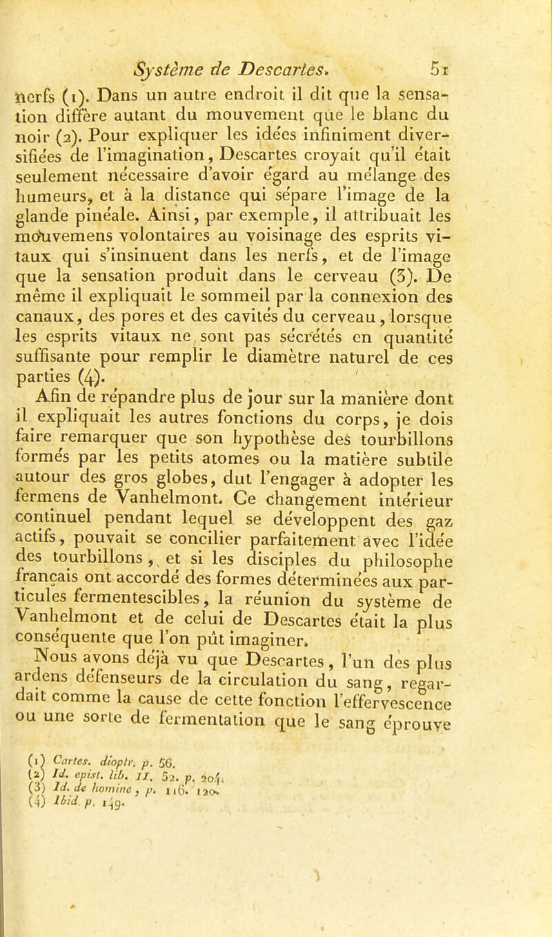 tterfs (i). Dans un autre endroit il dit que la sensa- tion diffère autant du mouvement que le blanc du noir (2). Pour expliquer les ide'es infiniment diver- sifie'es de l'imagination, Descartes croyait qu'il e'tait seulement ne'cessaire d'avoir e'gard au me'lange des humeurs, et à la distance qui sépare Timage de la glande pine'ale. Ainsi, par exemple, il attribuait les moYivemens volontaires au voisinage des esprits vi- taux qui s'insinuent dans les nerfs, et de l'image que la sensation produit dans le cerveau (5). De même il expliquait le sommeil par la connexion des canaux, des pores et des cavités du cerveau, lorsque les esprits vitaux ne sont pas sécrétés en quantité suffisante pour remplir le diamètre naturel de ces parties (4). ' Afin de répandre plus de jour sur la manière dont il expliquait les autres fonctions du corps, je dois faire remarquer que son hypothèse des tourbillons formés par les petits atomes ou la matière subtile autour des gros globes, dut l'engager à adopter les fermens de Vanhelmont. Ce changement intérieur continuel pendant lequel se développent des gaz actifs, pouvait se concilier parfaitement avec l'idée des tourbillons , et si les disciples du philosophe f rançais ont accordé des formes déterminées aux par- ticules fermentescibles, la réunion du système de Vanhelmont et de celui de Descartes était la plus conséquente que l'on pût imaginer» Nous avons déjà vu que Descartes, l'un des plus ardens défenseurs de la circulation du sang, regar- dait comme la cause de cette fonction l'effervescence ou une sorte de fermentation que le sang éprouve (i^ Cartes, dioptr. p. 56. (2) Id. cpist. lib. II, 52. p. 2o.'(i (3) Id. de hoininc , p, ng. lao. (4) Ibid.p. i^g.