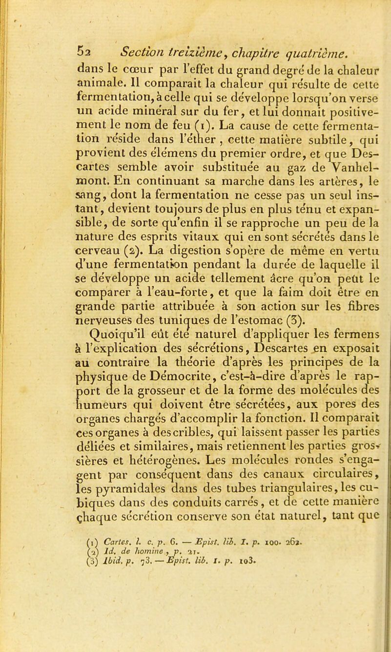 dans le cœur par l'effet du grand degré' de la chaleur animale. Il comparait la chaleur qui re'sulte de celte fermentation, à celle qui se de'veloppe lorsqu'on verse un acide minerai sur du fer, et lui donnait positive- ment le nom de feu (i). La cause de cette fermenta- tion re'side dans l'e'ther , cette matière subtile, qui provient des elëmens du premier ordre, et que Des- cartes semble avoir substitue'e au gaz de Vanhel- mont. En continuant sa marche dans les artères, le sang, dont la fermentation ne cesse pas un seul ins- tant , devient toujours de plus en plus te'nu et expan- sible, de sorte qu'enfin il se rapproche un peu de la nature des esprits vitaux qui en sont sécre'tés dans le cerveau (2). La digestion s'opère de même en vertu d'une fermentation pendant la dure'e de laquelle il se de'veloppe un acide tellement acre qu'on petit le comparer à l'eau-forte, et que la faim doit être en grande partie attribue'e à son action sur les fibres nerveuses des tunic^ues de l'estomac (3). Quoiqu'il eût ëte naturel d'appliquer les fermens à l'explication des se'cre'tions, Descartes en exposait au contraire la théorie d'après les principes de la physique de De'mocrite, c'est-h-dire d'après le rap- port de la grosseur et de la forme des mole'cules des humeurs qui doivent être se'cre'tées, aux pores des organes chargés d'accomplir la fonction. Il comparait ces organes à des cribles, qui laissent passer les parties déliées et similaires, mais retiennent les parties gros-» sières et hétérogènes. Les molécules rondes s'enga- gent par conséquent dans des canaux circulaires, les pyramidales dans des tubes triangulaires, les cu- biques dans des conduits carrés, et de cette manière çhaque sécrétion conserve son état naturel, tant que (1) Cartes. î. c. p. 6. — Epist. lii. I. p. loo. 26». (•il Id, de homine , p. u. (3) Ibid, p. 73,—Epist. lii. I. p. io3.