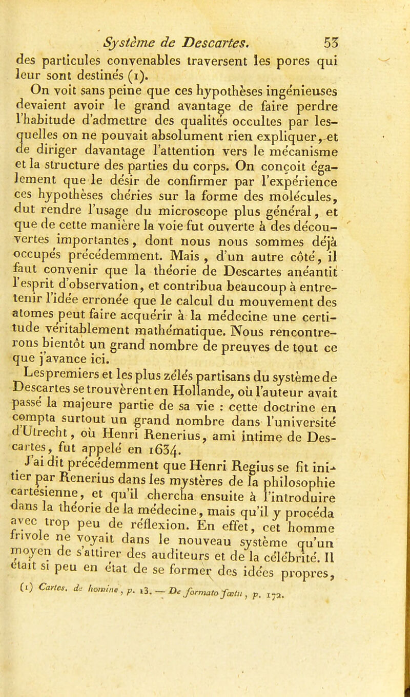 des particules convenables traversent les pores qui leur sont destines (ï). On voit sans peine que ces hypothèses inge'nieuses devaient avoir le grand avantage de faire perdre l'habitude d'admettre des qualités occultes par les- quelles on ne pouvait absolument rien expliquer ^et de diriger davantage l'attention vers le me'canisme et la structure des parties du corps. On conçoit e'ga- Jcment que le de'sir de confirmer par l'expe'rience ces hypothèses chéries sur la forme des mole'cules, dut rendre l'usage du microscope plus ge'ne'ral, et que de cette manière la voie fut ouverte à des décou- vertes importantes, dont nous nous sommes déjà occupes précédemment. Mais , d'un autre côte, il faut convenir que la théorie de Descartes anéantit l'esprit d'observation, et contribua beaucoup à entre- tenir l'idée erronée que le calcul du mouvement des atomes peut faire acquérir à la médecine une certi- tude véritablement mathématique. Nous rencontre- rons bientôt un grand nombre de preuves de tout ce que j'avance ici. Les premiers et les plus zélés partisans du système de Descartes se trouvèrent en Hollande, oii l'auteur avait passé la majeure partie de sa vie : cette doarine en compta surtout un grand nombre dans l'université dUtrecht, où Henri Renerius, ami intime de Des- cartes, fut appelé en 1634. J'ai dit précédemment que Henri Regius se fit ini- tier par Renerius dans les mystères de la philosophie cartésienne, et qu'il chercha ensuite à l'introduire <ians la théorie de la médecine, mais qu'il y procéda avec trop peu de réflexion. En effet, cet homme tnvole ne voyait dans le nouveau système qu'un moyen de s attirer des auditeurs et de la célébrité. Il ctait si peu en état de se formei; des idées propres, (0 Carte,, ho,mne , p. - formata fœlu, p. i^a.