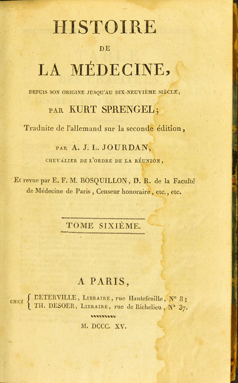 HISTOIRE DE LA MÉDECINE, DEPUIS SON ORIGINE JUSQU'AU DIX-NEUVIÈME SIÈCLE, PAR RURT SPRENGEL; Traduite de l'allemand sur la seconde édition, PAR A. J. L. JOURDAN, CHEVALIER DE z'ORDRE DE LA REUNION, Et revue par E. F. M. BOSQUILLON, D. R. de la Faculté de Médecine de Paris , Censeur honoraire, etc., etc. **''-**'*'*'*'^'*'*~^^*'^^'^'V' WWt >.1/W« ^/W-V»» AlWM IWV\/1 /VVVVWWVS TOME SIXIÈME. A PARIS, r DETERVILLE, Libraire , rue Hautefenîlle, N° 8 ; \ TH. DESOER, Libraire, rue de Richelieu, N 3/.