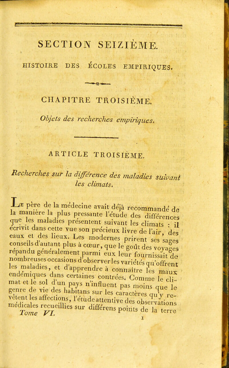 SECTION SEIZIÈME. HISTOIRE DES ÉCOLES EMPIRIQUES. CHAPITRE TROISIÈME. Objets des recherches empiriques. ARTICLE TROISIÈME. Recherches sur la différence des maladies suii^anï les climats. Le père de la médecine avait de'jà recommande' de la manière la plus pressante l'ëtude des différences (jue les maladies présentent suivant les climats • il écrivit dans cette vue son précieux livre de l'air des eaux et des lieux. Les modernes prirent ses sages conseils d autant plus à cœur, que le goût des voyaSs répandu généralement parmi eux leur fournissait de nombreuses occasions d observerles variétés qu'offrent les maladies et d'apprendre à connaître les mau ' endémiques dans certaines contrées. Comme le cH mat et le sol d un pays n'influent pas moins que le genre de vie des habitans sur les caractères quV re- vêtent les affecuons, l'étude attentive des observations médicales recueillies sur différens points de 1^