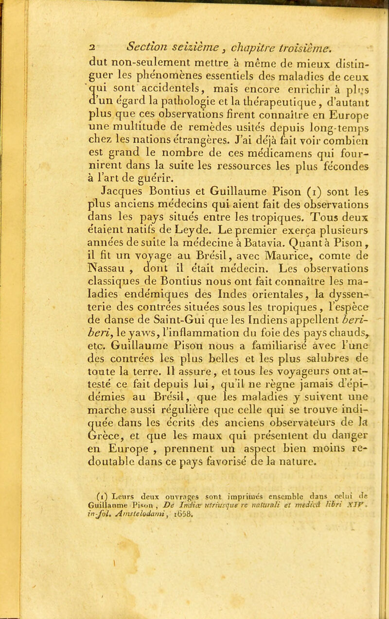 dut non-seulement mettre à même de mieux distin- guer les phénomènes essentiels des maladies de ceux 'qui sont accidentels, mais encore enrichir à pli,'s d'un égard la pathologie et la thérapeutique, d'autant plus que ces observations firent connaître en Europe une multitude de remèdes usile's depuis long-temps chez les nations e'trangères. J'ai de'jà fait voir combien est grand le nombre de ces mëdicamens qui four- nirent dans la suite les ressources les plus fécondes à l'art de guérir. Jacques Bon tins et Guillaume Pison (i) sont les plus anciens médecins qui aient fait des observations dans les pays situés entre les tropiques. Tous deux étaient natifs de Lejde. Le premier exerça plusieurs années de suite la médecine à Batavia. Quant à Pison , il fit un voyage au Brésil, avec Maurice, comte de Nassau , dont il était médecin. Les observations classiques de Bontius nous ont fait connaître les ma- ladies endémiques des Indes orientales, la dyssen- terie des contrées situées sous les tropiques , l'espèce de danse de Saint-Gui que les Indiens appellent béri- béri, leyaws, l'inflammation du foie des pays chauds,, etc. Guillaume Pison nous a familiarisé avec l'une des contrées les plus belles et les plus salubres de toute la terre. Il assure, et tous les voyageurs ont at- testé ce fait depuis lui, qu'il ne règne jamais d'épi- démies au Brésil, que les maladies y suivent une marche aussi régulière que celle qui se trouve indi- quée dans les écrits des anciens observateurs de la Grèce, et que les maux qui présentent du danger en Europe , prennent un aspect bien moins re- doutable dans ce pays favorisé ae la nature. (i) Leurs deux ouvrages sont imprimes ensemble clans celui <I« Guillaume Pison, De Iniiiœ'utriusque rc imtura/i et medicâ Hbri XTV. in-Jhl, Ainslelodami, i658.