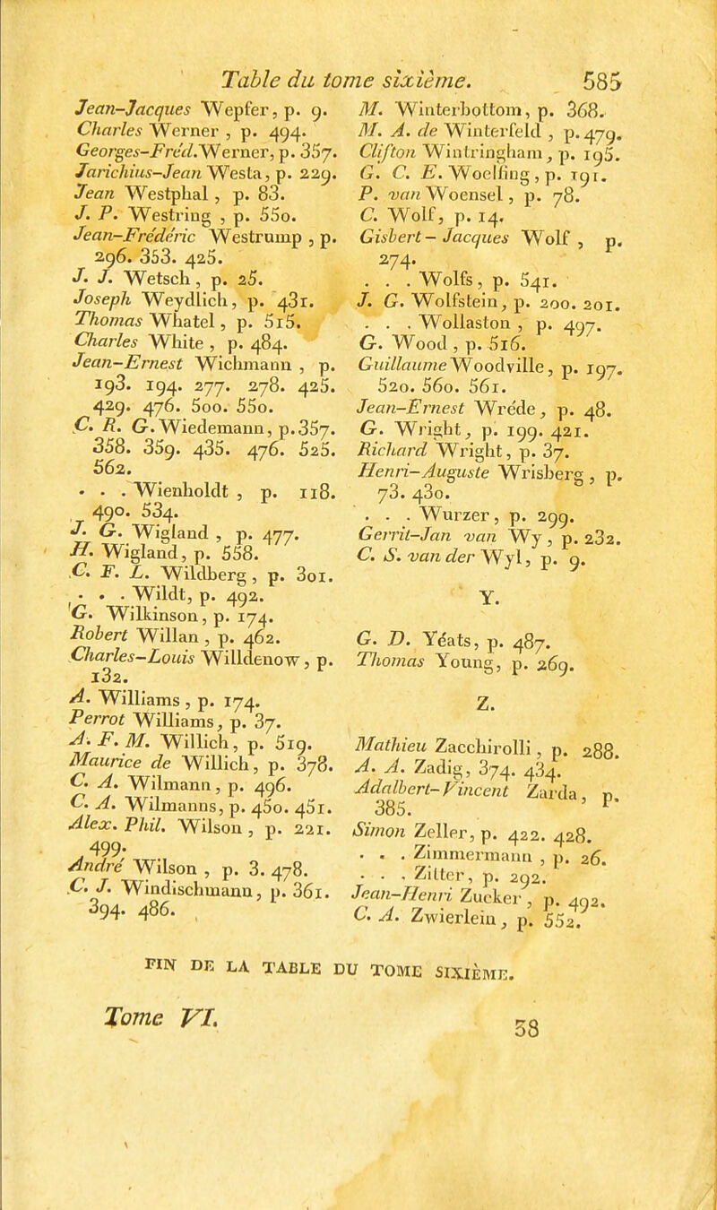 Jean-Jacques Wepfer, p. g. M. Whiteibottom, p. 368. Charles Werner , p. 494. BI. A. de Wiiiterfeltl , p. 47g. Georges-Fréd.'S^erneT, p. 357- Clifton Wintringliam, p. ig5. Jarichius-JeanYfes[.A,TÇi. 2.2.^. G. C. Woclling , p. igi. Jean Westphal , p. 83. P. van Woensel, p. 78. —^— j ^— /. P. Westring , p. 55o. Jean-Frédéric Westrump , p. 2g6. 353. 425. /. Wetsch, p. 25. Joseph Weydlich, p. 43r. 7%o/7za5 Whatel, p. 5i5. Charles White , p. 484. Jean-Ernest Wichmann , p. ig3. ig4. 277. 278. 425. 42g. 476. 5oo. 55o. Ç. R. G. Wiedemann, p. 357. 358. 359. 435. 476. 525. 562. . . . Wienholclt , p. 118. 490. 534. G. Wigland , p. 477. -ST. Wiglaiid,p. 558. Cl F. L. Wildberg, p. 3oi. . . . Wildt, p. 4g2. G, Wilkinson, p. 174. Robert Willan , p. 462. Charles-Louis Willdenow, p. l32. A. Williams , p. 174. Perrot Williams, p. 37. A-F. M. Willich, p. 5ig. Maurice de Willich, p. 378. C. A. Wilmanii, p. 496. C. A. Wilmanns, p. 450. 45i. Alex. Phil. Wilson , p. 221. 499- André Wilson , p. 3. 478. Ç. J. Windlschmana, p. 36i. 394. 486. C. Wolf, p. 14. Gishert-Jacques Wolf, p. 274. . . . Wolfs, p. 541. /. G. Wolfstein, p. 200. 201. . . . WoUaston , p. 407. G. Wood , p. 5i6. Guillaume'WooàyiWe, p. igy. S20. 56o. 56i. Jean-Emest Wréde, p. 48. G. Wright, p. 199. 421. Richard Wright, p. 37. Henri-Autiste Wrisberg , p. 73. 43o. . . . Wurzer, p. 299. Gerrit-Jan van Wy , p. 232. C. S.vander'Wyl, p. 9. Y. G. D. Yéats, p. 487. Tliomas Young, p. 269. Z. Mathieu Zacchirolli, p. 288. A. A. Zadig, 374. 434. AdaU}^ert~Vincent Zarda, p. Simon Zeller, p. 422. 428. . . . Zimmermami , p. 26. • • • Ziltcr, p. 292. Jean-Henri Zucker , p. 452. C. A. Zwierleiu, p. 552. FIN DK LA TABLE DU TOME SIXIÈME. Tome VI. 58
