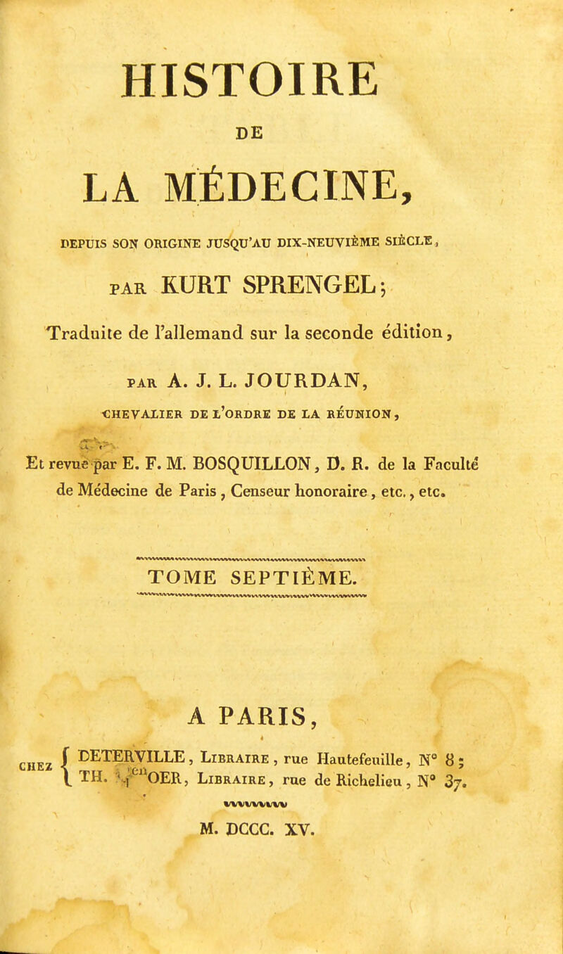 HISTOIRE DE LA MÉDECINE, DEPUIS SON ORIGINE JUSQU'AU DIX-NEUVIÈME SIÈCLB, PAR RURT SPRENGEL; Traduite de l'allemand sur la seconde édition, PAR A. J. L. JOURDAN, CHEVALIER DE l'ORDRE DE LA REUNION , Et revué par E. F. M. BOSQUILLON, D. R. de la Faculté de Médecine de Paris , Censeur honoraire, etc., etc. TOME SEPTIÈME. A PARIS, CHEZ ( I^ETERVILLE, Libraire , rue HautefeuiUe, N° 8; \ TH. ^^'^OER, Libraire, rue de Richelieu, N» Sj. WVXIWVWV M. DCCC. XV.