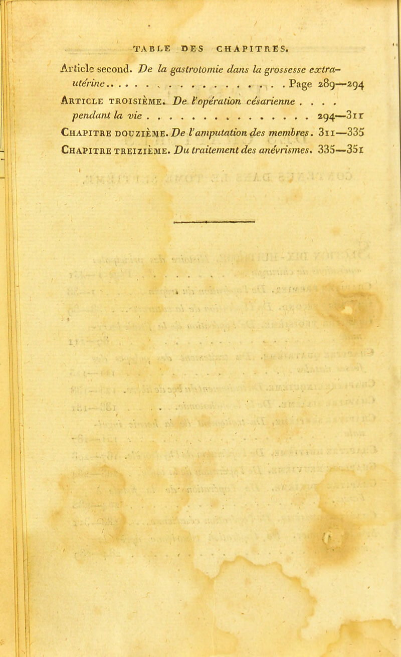 TABLE DES CHAPITRES. Article second. De la gastrotomie dans la grossesse extra- ute'rine Page 289—294 Article troisième» De Vopération césarienne .... pendant la vie » 294—-31 r Chapitre douzième. l'amputation des membres, 3ii—335 Chapitre treizième. Du traitement des anévrismes, 335—35l 1