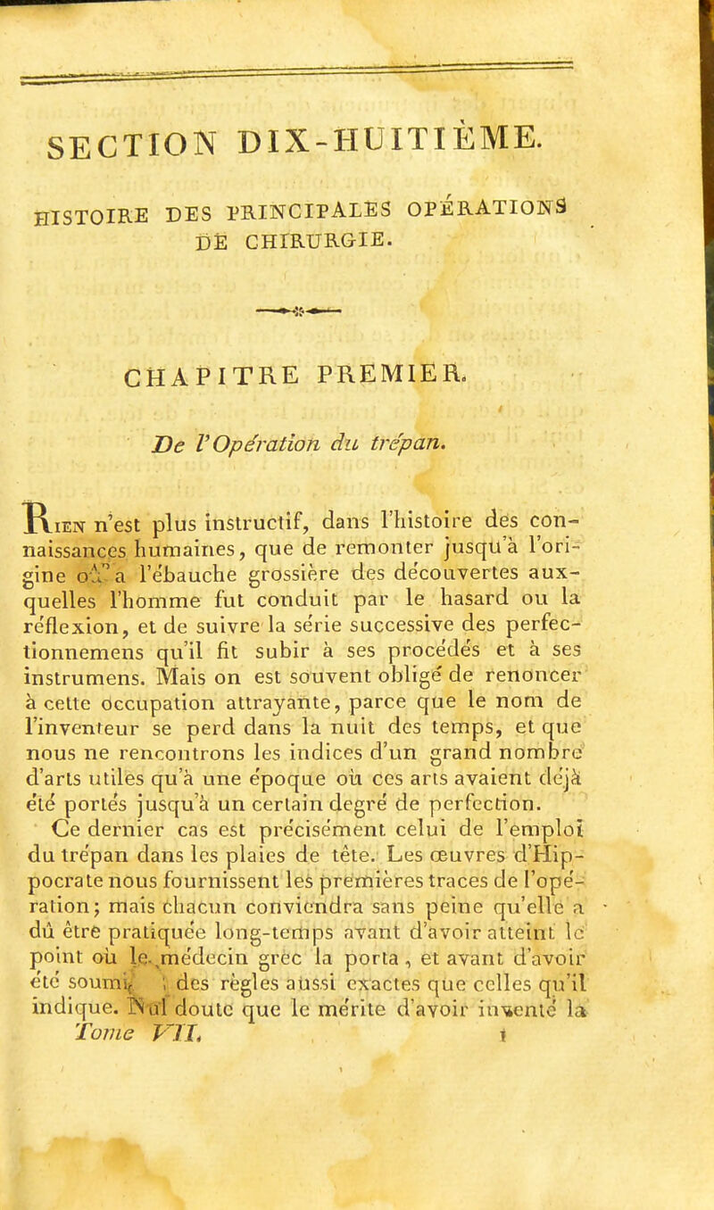 SECTION DIX-HUITIÈME. HISTOIRE DES PRINCIPALES OPÉRATIONS DË CHIRURGIE. CHAPITRE PREMIER. Be V Opération du trépan. Rien n'est plus instructif, dans l'histoire des con- naissances humaines, que de remonter jusqu'à l'ori- gine oîi'^a l'ébauche grossière des découvertes aux- quelles l'homme fut conduit par le hasard ou la réflexion, et de suivre la série successive des perfec- tionnemens qu'il fit subir à ses procédés et à ses instrumens. Mais on est souvent oblige' de renoncer' à cette Occupation attrayante, parce que le nom de l'inventeur se perd dans la nuit des temps, et que nous ne rencontrons les indices d'un grand nombre d'arts utiles qu'à une époque où ces arts avaient déjà été portés jusqu'à un certain degré de perfection. Ce dernier cas est précisément celui de l'emploi du trépan dans les plaies de tête. Les œuvres d'Hip- pocrate nous fournissent les premières traces de l'opé- ration; mais chacun conviendra sans peine qu'elle a dû être pratiquée long-tertips avant d'avoir atteint îc' point oii le.,médecin grec la porta, et avant d'avoir été soumi/ l des règles aussi exactes que celles qu'il indique, r^i-ûl doute que le mérite d'avoir iu'sienté la Tome Vïïi \