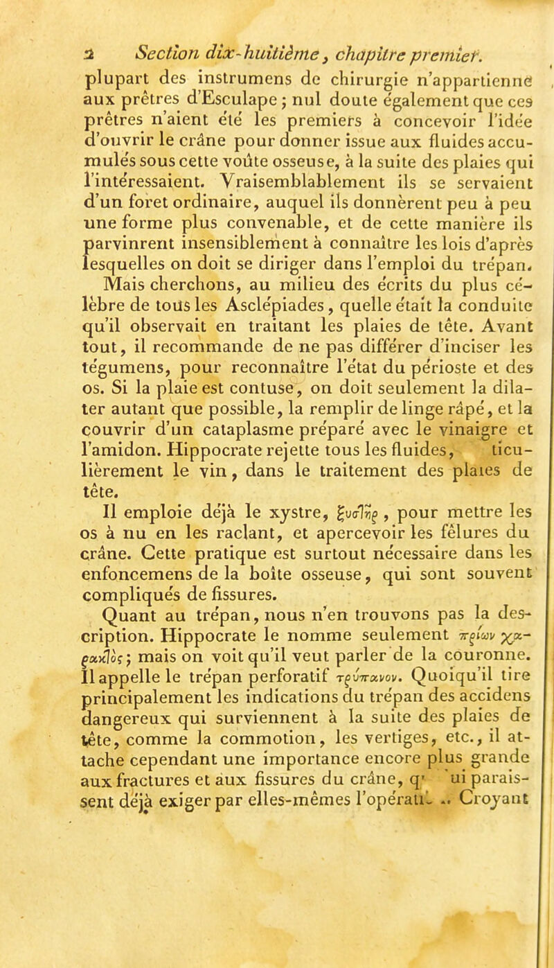 a Section dix-huitième, chapitrepreitiief. plupart des instrumens de chirurgie n'appaniennei aux prêtres d'Esculape j nul doute également que ces prêtres n'aient ele' les premiers à concevoir l'idée d'ouvrir le crâne pour donner issue aux fluides accu- mule's sous cette voûte osseuse, à la suite des plaies qui l'intéressaient. Vraisemblablement ils se servaient d'un foi-et ordinaire, auquel ils donnèrent peu à peu une forme plus convenable, et de cette manière ils parvinrent insensiblement à connaître les lois d'après lesquelles on doit se diriger dans l'emploi du trépan* Mais cherchons, au milieu des e'crits du plus ce'- lèbre de tous les Ascle'piades, quelle e'tait la conduite qu'il observait en traitant les plaies de tête. Avant tout, il recommande de ne pas diffe'rer d'inciser les te'gumens, pour reconnaître l'e'tat du périoste et des os. Si la plaie est contuse, on doit seulement la dila- ter autant que possible, la remplir de linge râpé, et la couvrir d'un cataplasme préparé avec le vinaigre et l'amidon. Hippocrate i*ejette tous les fluides, ticu- lièrement le vin, dans le traitement des plaies de tête. Il emploie déjà le xystre, gufflÎ!^ , pour mettre les os à nu en les raclant, et apercevoir les fêlures du crâne. Cette pratique est surtout nécessaire dans les enfoncemens de la boîte osseuse, qui sont souveuE compliqués de fissures. Quant au trépan, nous n'en trouvons pas la des- cription. Hippocrate le nomme seulement tt^/wv ya.- çctxioçp niais on voit qu'il veut parler de la couronne. Il appelle le trépan perforatif uVavov. Quoiqu'il tire principalement les indications du trépan des accidens dangereux qui surviennent à la suite des plaies de î^te, comme la commotion, les vertiges, etc., il at- tache cependant une importance encore plus grande aux fractures et aux fissures du crâne, q» ui parais- sent déjà exiger par elles-mêmes l'opéraiiL Crojant