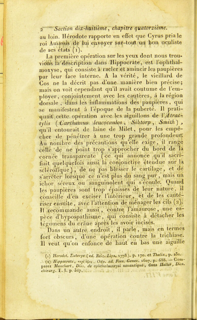 au loin. Hérodote rapporte en effet que Cyrus pria le roi Am assis de lui envoyer sur-tout un bon oculiste de ses états (1), La première opération sur les yeux dont nous trou- vions ia description dans Hippocrate, est l'ophthal- moxyse, qui consiste, à racler et amincir les paupières par leur face interne. A la vérité, le vieillard, de Cos ne la décrit pas dune manière bien précise; mais on voit cependant qu'il avait coutume de l'em- ployer, conjointement avec les cautères, à la région dorsale , dans les inflammations des paupières, qui se manifestent à l'époque de la puberté. Il prati- quait cette, opération avec les aiguillons de YAtrac- tylis ( CarthamuS' leucocaulos , Sibtorp , Smith) , qu'il entourait de laine de Milet, pour les empê- cher de pénétrer à une trop grande profondeur. Au nombre des précautions quelle exige, il range celle de ne point trop s'approcher du bord de la cornée transparente (ce qui annonce qu'il sacri- fiait quelquefois aussi la conjonctive étendue sur la sclérôlique) , de ne pas blesser le cartilage , et de s'arrêter lorsque ce n'est plus du sang pur , mais un ichor séreux ou sanguinolent qui s'écoule. Quand les paupières sont trop épaisses de leur nature, il conseille d'en exciser l'intérieur, et de les cauté- riser ensuite, avec l'attention de ménager les cils (2). Il recommande aussi, conlre famaurose, une es- pèce d'hypospathisme, qui consiste à -détacher les tégumens du crâne après les avoir incisés. t)ans un autre endroit, il parle, mais en termes fort obscurs, d'une opération contre la trichiase. Il veut qu'on enfonce de haut eu bas une aiguille iâtttVûtà , •nM.\>m»\f. ',.t'->n;mnoD— Z\ \l •>'1 •,} ;1 Q . (i) HcrodoL Euterpe {cd. Jlciz. Li>, 177S). p- l'O. et ThaUa, p. a3i. . (a) Hippocrate, ktgl tyiç , Odp. cd. Focs.. Gcnev. 1607. p. 6SS. — Com- parez Maucliart, Diss. de opltthalmoxysi novantiquâ , dans Ilallcr, Uns. chirarg. T. I. p. &l$r, ba